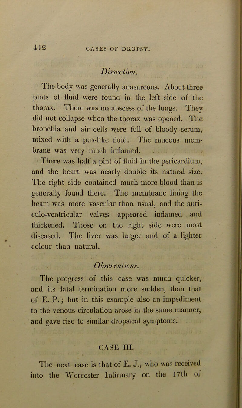 Dissection. The body was generally anasarcous. About three pints of fluid were found in the left side of the thorax. There was no abscess of the lungs. They did not collapse when the thorax was opened. The bronchia and air cells were full of bloody serum, mixed with a pus-like fluid. The mucous mem- brane was very much inflamed. There was half a pint of fluid in the pericardium, and the heart was nearly double its natural size. The right side contained much more blood than is generally found there. The membrane lining the heart was more vascular than usual, and the auri- culo-ventricular valves appeared inflamed and thickened. Those on the right side were most diseased. The liver was larger and of a lighter colour than natural. Observations. The progress of this case was much quicker, and its fatal termination more sudden, than that of E. P.; but in this example also an impediment to the venous circulation arose in the same manner, and gave rise to similar dropsical symptoms. CASE III. The next case is that of E. J., who was received into the Worcester Infirmary on the 17th oi