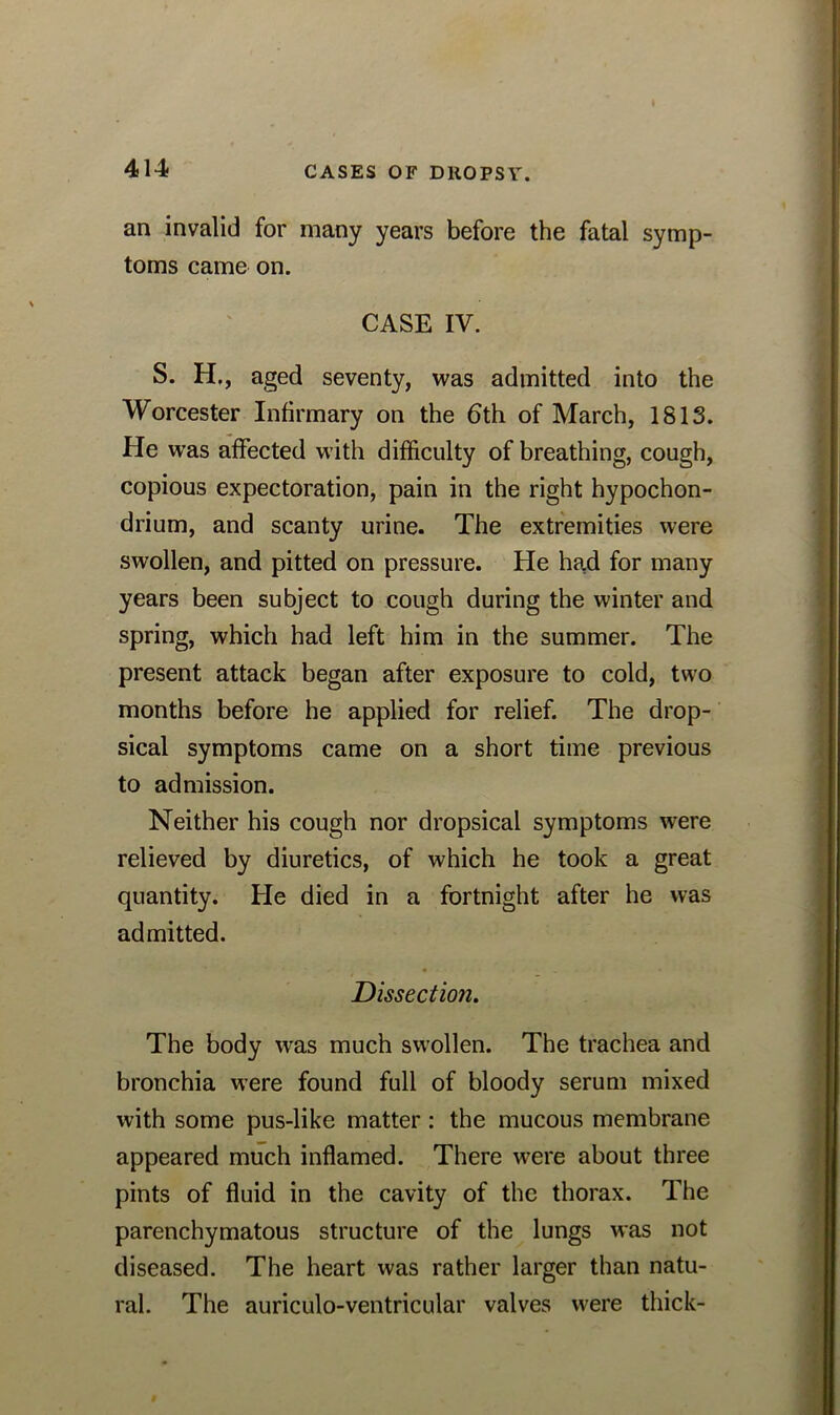 an invalid for many years before the fatal symp- toms came on. CASE IV. S. H., aged seventy, was admitted into the Worcester Infirmary on the 6th of March, 1813. He was affected with difficulty of breathing, cough, copious expectoration, pain in the right hypochon- drium, and scanty urine. The extremities were swollen, and pitted on pressure. He had for many years been subject to cough during the winter and spring, which had left him in the summer. The present attack began after exposure to cold, two months before he applied for relief. The drop- sical symptoms came on a short time previous to admission. Neither his cough nor dropsical symptoms were relieved by diuretics, of which he took a great quantity. He died in a fortnight after he was admitted. Dissection. The body was much swollen. The trachea and bronchia were found full of bloody serum mixed with some pus-like matter: the mucous membrane appeared much inflamed. There were about three pints of fluid in the cavity of the thorax. The parenchymatous structure of the lungs was not diseased. The heart was rather larger than natu- ral. The auriculo-ventricular valves were thick-