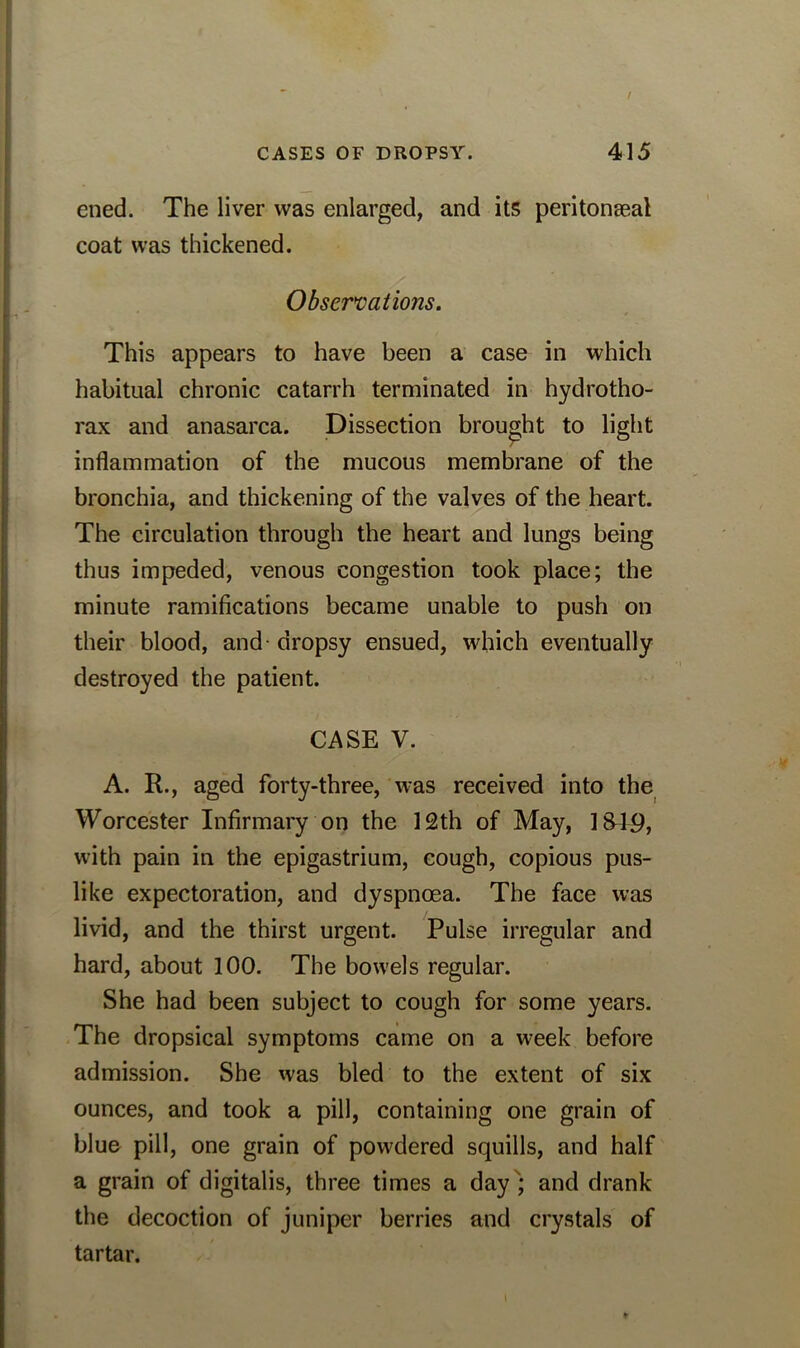 ened. The liver was enlarged, and its peritonseal coat was thickened. Observations. This appears to have been a case in which habitual chronic catarrh terminated in hydrotho- rax and anasarca. Dissection brought to light inflammation of the mucous membrane of the bronchia, and thickening of the valves of the heart. The circulation through the heart and lungs being thus impeded, venous congestion took place; the minute ramifications became unable to push on their blood, and dropsy ensued, which eventually destroyed the patient. CASE V. A. R., aged forty-three, was received into the Worcester Infirmary on the 12th of May, 1849, with pain in the epigastrium, cough, copious pus- like expectoration, and dyspnoea. The face was livid, and the thirst urgent. Pulse irregular and hard, about 100. The bowels regular. She had been subject to cough for some years. The dropsical symptoms came on a week before admission. She was bled to the extent of six ounces, and took a pill, containing one grain of blue pill, one grain of powdered squills, and half a grain of digitalis, three times a day ; and drank the decoction of juniper berries and crystals of tartar.