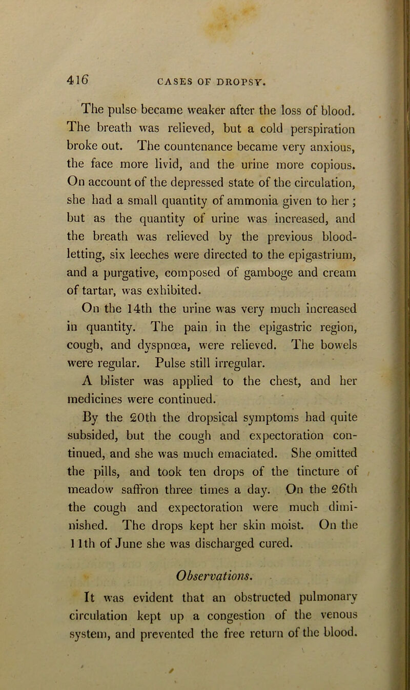 The pulse became weaker after the loss of blood. The breath was relieved, but a cold perspiration broke out. The countenance became very anxious, the face more livid, and the urine more copious. On account of the depressed state of the circulation, she had a small quantity of ammonia given to her ; but as the quantity of urine was increased, and the breath was relieved by the previous blood- letting, six leeches were directed to the epigastrium, and a purgative, composed of gamboge and cream of tartar, was exhibited. On the 14th the urine was very much increased in quantity. The pain in the epigastric region, cough, and dyspnoea, were relieved. The bowels were regular. Pulse still irregular. A blister was applied to the chest, and her medicines were continued. By the 20th the dropsical symptoms had quite subsided, but the cough and expectoration con- tinued, and she was much emaciated. She omitted the pills, and took ten drops of the tincture of meadow saffron three times a day. On the 26th the cough and expectoration were much dimi- nished. The drops kept her skin moist. On the 11th of June she was discharged cured. Observations. It was evident that an obstructed pulmonary circulation kept up a congestion of the venous system, and prevented the free return of the blood.