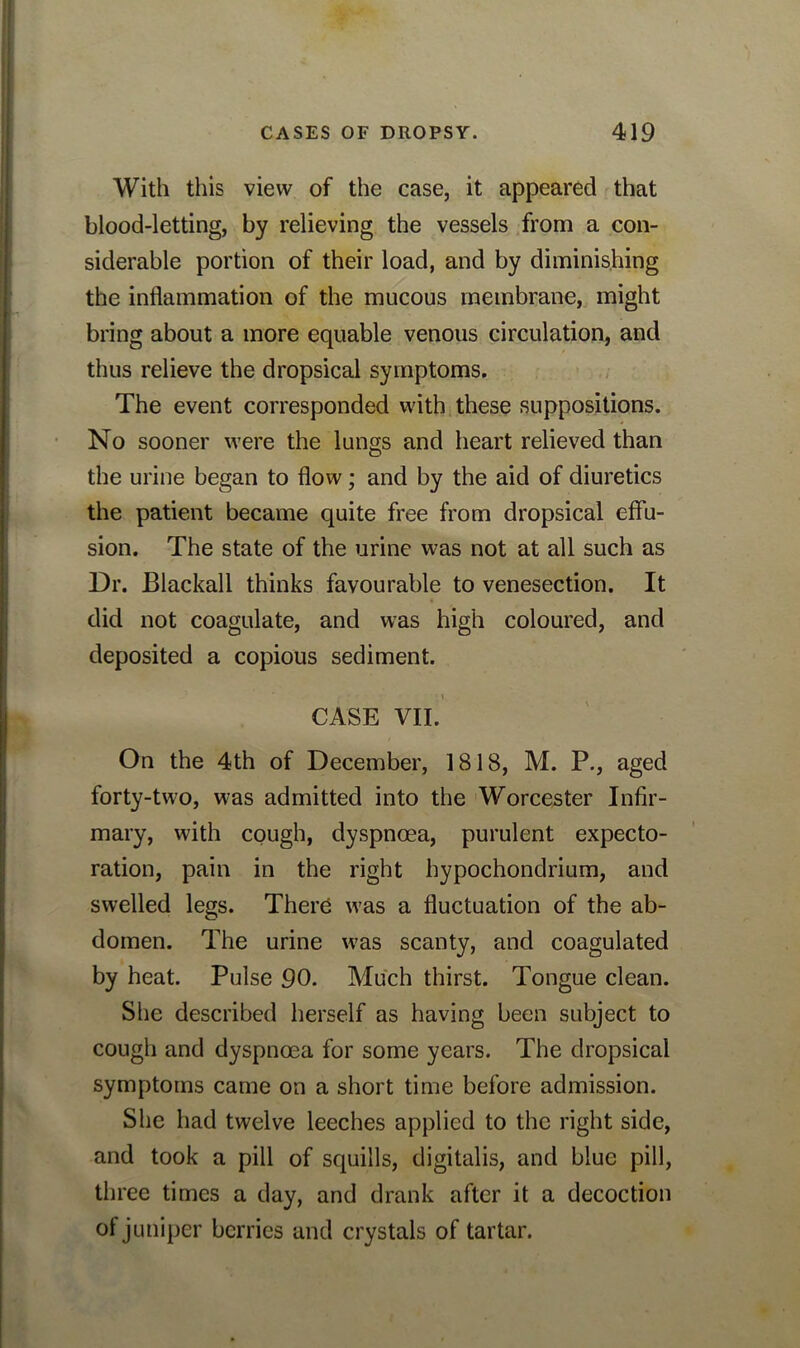 With this view of the case, it appeared that blood-letting, by relieving the vessels from a con- siderable portion of their load, and by diminishing the inflammation of the mucous membrane, might bring about a more equable venous circulation, and thus relieve the dropsical symptoms. The event corresponded with these suppositions. No sooner were the lungs and heart relieved than the urine began to flow; and by the aid of diuretics the patient became quite free from dropsical effu- sion. The state of the urine was not at all such as Dr. Blackall thinks favourable to venesection. It did not coagulate, and was high coloured, and deposited a copious sediment. CASE VII. On the 4th of December, 1818, M. P., aged forty-two, was admitted into the Worcester Infir- mary, with cough, dyspnoea, purulent expecto- ration, pain in the right hypochondrium, and swelled legs. There was a fluctuation of the ab- domen. The urine was scanty, and coagulated by heat. Pulse 90. Much thirst. Tongue clean. She described herself as having been subject to cough and dyspnoea for some years. The dropsical symptoms came on a short time before admission. She had twelve leeches applied to the right side, and took a pill of squills, digitalis, and blue pill, three times a day, and drank after it a decoction of juniper berries and crystals of tartar.