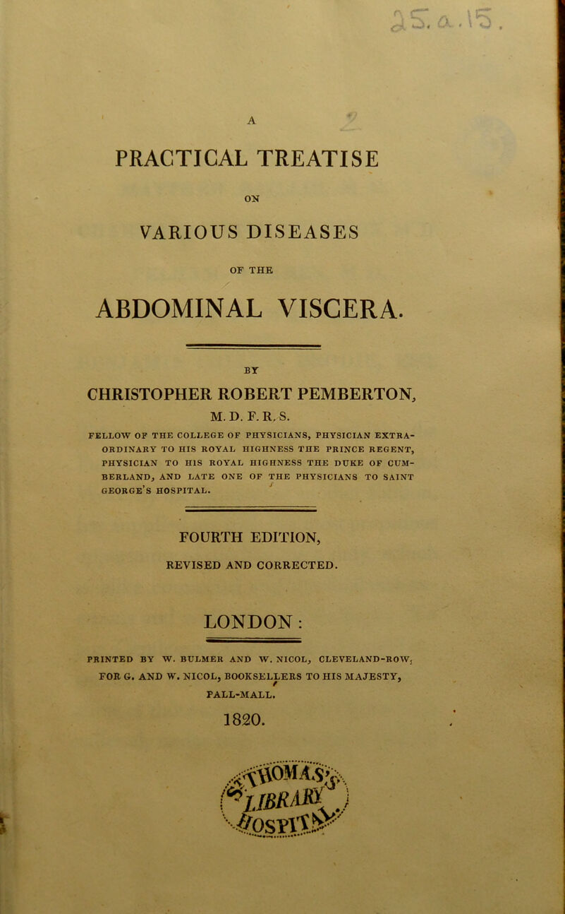 I A r, CT- PRACTICAL TREATISE ON VARIOUS DISEASES OF THE ABDOMINAL VISCERA. BY CHRISTOPHER ROBERT PEMBERTON, M.D. F.R.S. FELLOW OF THE COLLEGE OF PHYSICIANS, PHYSICIAN EXTRA- ORDINARY TO HIS ROYAL HIGHNESS THE PRINCE REGENT, PHYSICIAN TO HIS ROYAL HIGHNESS THE DUKE OF CUM- BERLAND, AND LATE ONE OF THE PHYSICIANS TO SAINT GEORGE’S HOSPITAL. FOURTH EDITION, REVISED AND CORRECTED. LONDON: PRINTED BY W. BULMER AND W. NICOL, CLEVELAND-ROWj FOR G. AND W. NICOL, BOOKSELLERS TO HIS MAJESTY, PALL-MALL. 1820.