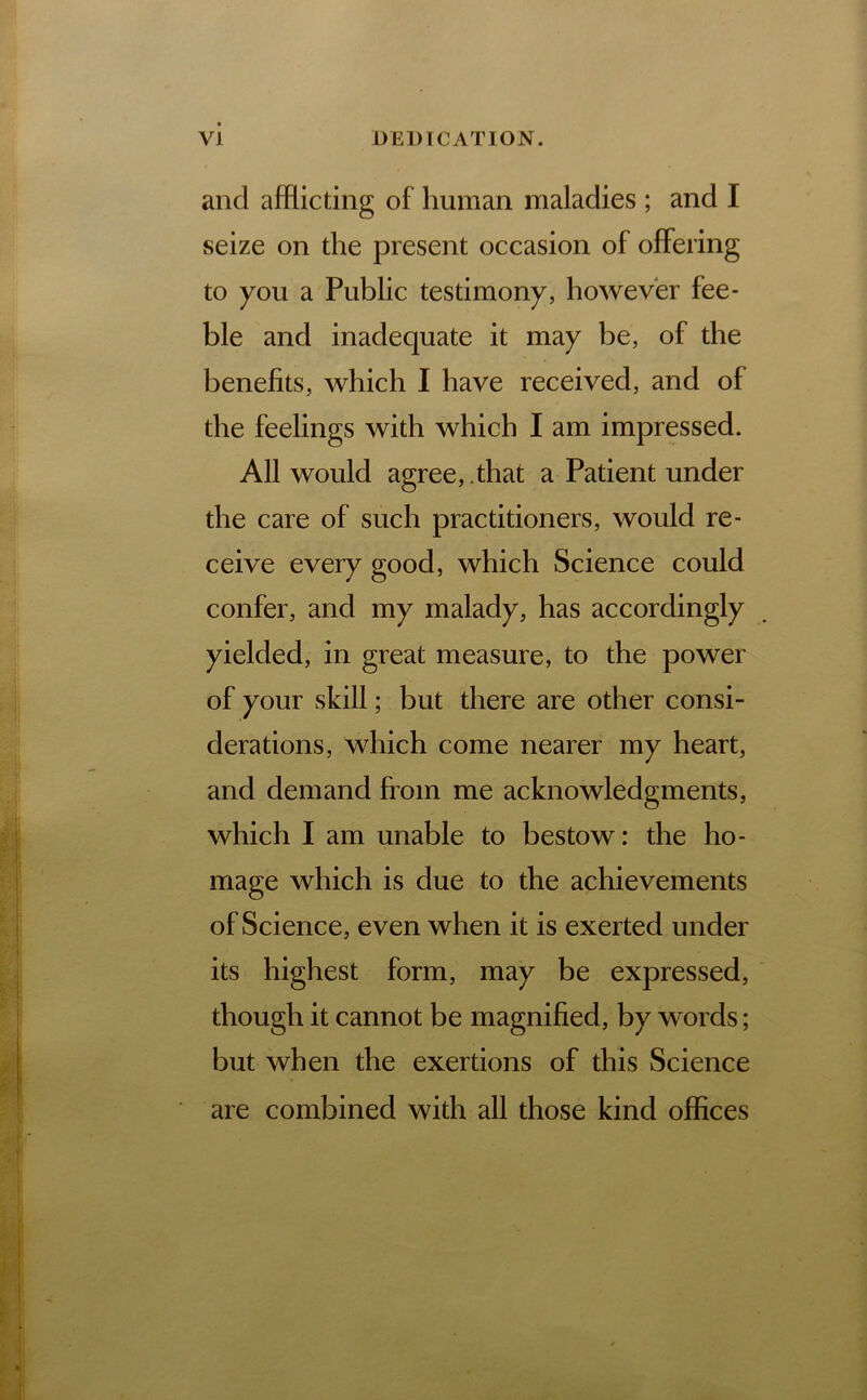 and afflicting of human maladies ; and I seize on the present occasion of offering to you a Public testimony, however fee- ble and inadequate it may be, of the benefits, which I have received, and of the feelings with which I am impressed. All would agree, .that a Patient under the care of such practitioners, would re- ceive every good, which Science could confer, and my malady, has accordingly yielded, in great measure, to the power of your skill; but there are other consi- derations, which come nearer my heart, and demand from me acknowledgments, which I am unable to bestow: the ho- mage which is due to the achievements of Science, even when it is exerted under its highest form, may be expressed, though it cannot be magnified, by words; but when the exertions of this Science are combined with all those kind offices