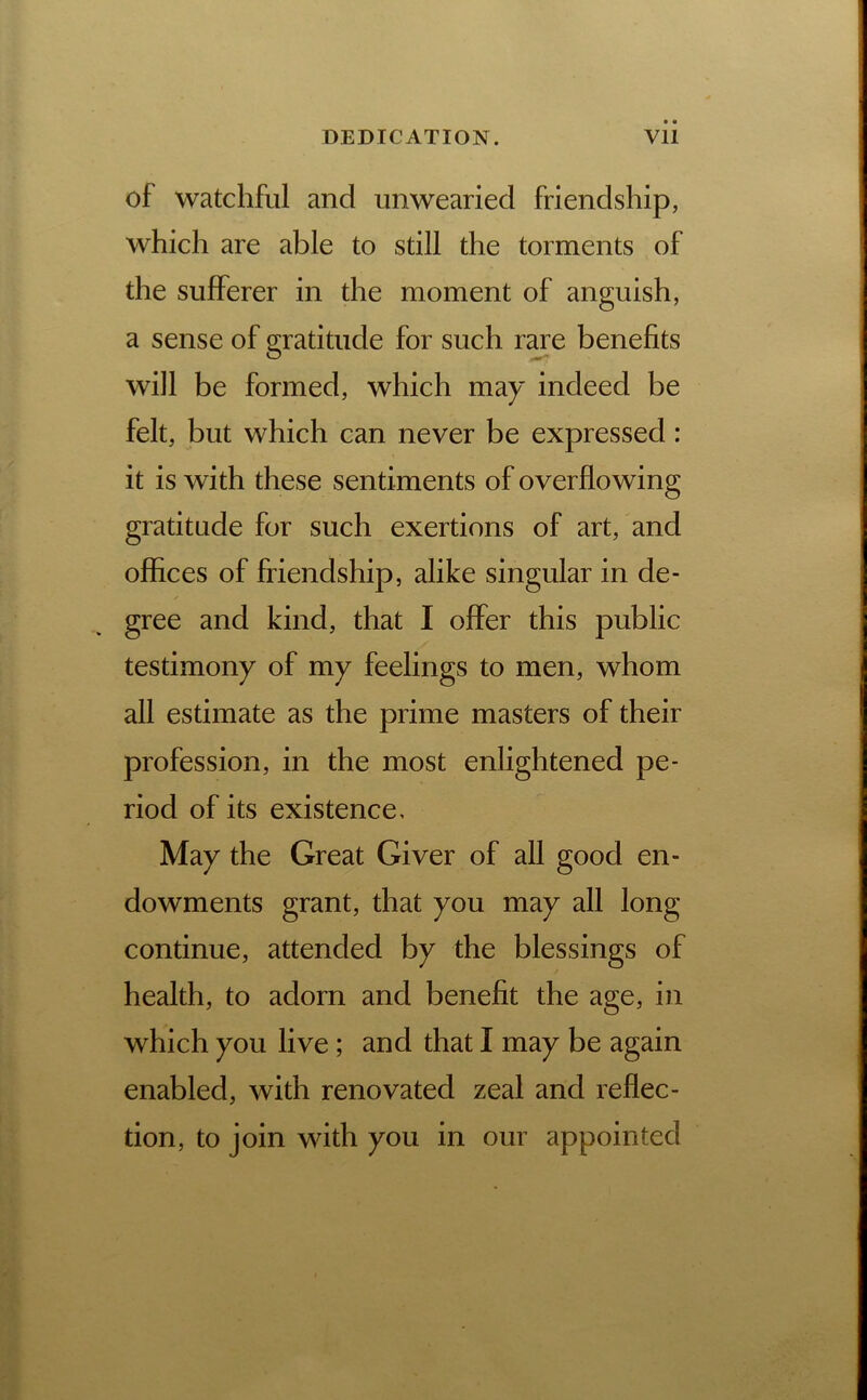 of watchful and unwearied friendship, which are able to still the torments of the sufferer in the moment of anguish, a sense of gratitude for such rare benefits will be formed, which may indeed be felt, but which can never be expressed: it is with these sentiments of overflowing gratitude for such exertions of art, and offices of friendship, alike singular in de- gree and kind, that I offer this public testimony of my feelings to men, whom all estimate as the prime masters of their profession, in the most enlightened pe- riod of its existence. May the Great Giver of all good en- dowments grant, that you may all long continue, attended by the blessings of health, to adorn and benefit the age, in which you live; and that I may be again enabled, with renovated zeal and reflec- tion, to join with you in our appointed