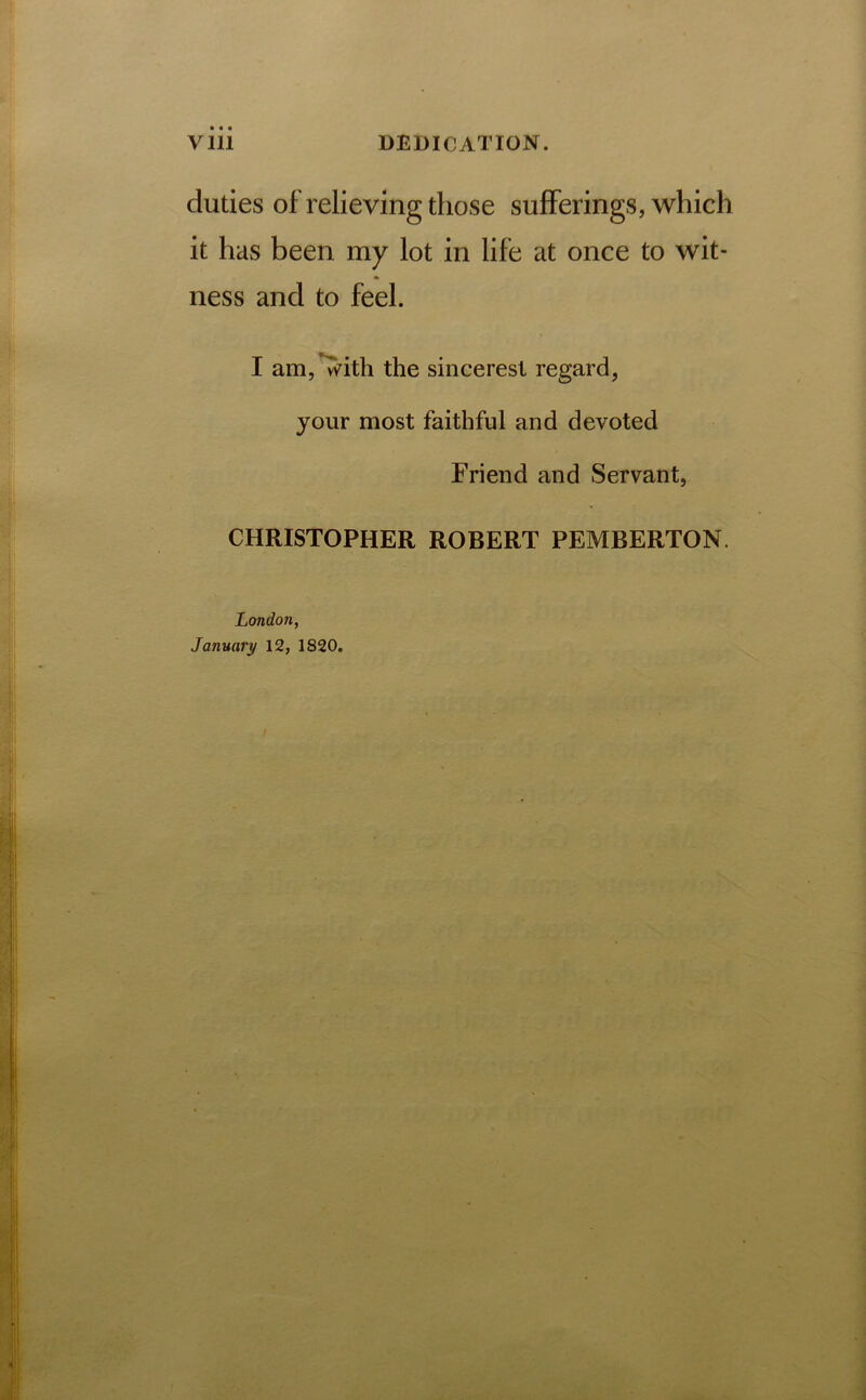 duties of relieving those sufferings, which it has been my lot in life at once to wit- ness and to feel. I am, Tvith the sinceresl regard, your most faithful and devoted Friend and Servant, CHRISTOPHER ROBERT PEMBERTON.