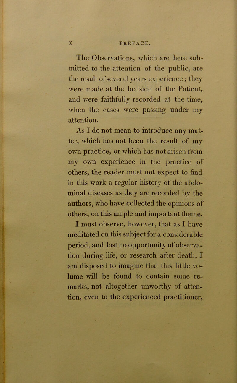 The Observations, which are here sub- mitted to the attention of the public, are the result of several years experience; they were made at the bedside of the Patient, and were faithfully recorded at the time, when the cases were passing under my attention. As I do not mean to introduce any mat- ter, which has not been the result of my own practice, or which has not arisen from my own experience in the practice of others, the reader must not expect to find in this work a regular history of the abdo- minal diseases as they are recorded by the authors, who have collected the opinions of others, on this ample and important theme. I must observe, however, that as I have meditated on this subject for a considerable period, and lost no opportunity of observa- tion during life, or research after death, I am disposed to imagine that this little vo- lume will be found to contain some re- marks, not altogether unworthy of atten- tion, even to the experienced practitioner,