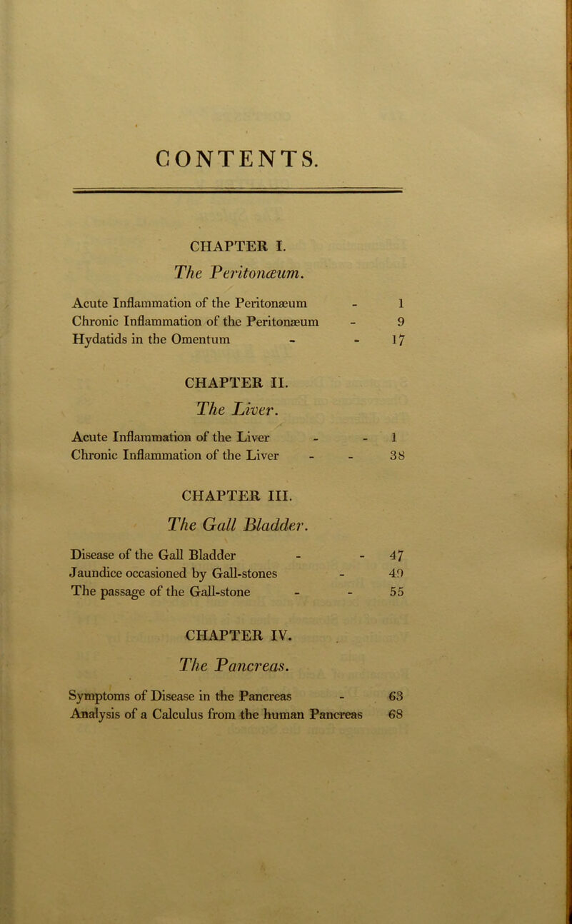 CONTENTS. CHAPTER I. The Peritoneum. Acute Inflammation of the Peritonaeum - 1 Chronic Inflammation of the Peritonaeum - 9 Hydatids in the Omentum - - 17 CHAPTER II. The Liver. Acute Inflammation of the Liver - 1 Chronic Inflammation of the Liver - - 38 CHAPTER III. The Gall Bladder. Disease of the Gall Bladder - 47 Jaundice occasioned by Gall-stones - 49 The passage of the Gall-stone - - 55 CHAPTER IV. The Pancreas. Symptoms of Disease in the Pancreas - 63 Analysis of a Calculus from the human Pancreas 68