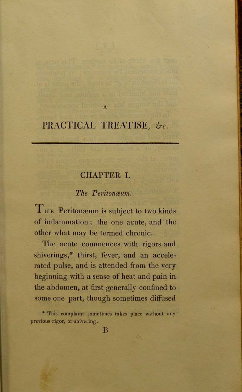 A PRACTICAL TREATISE, ire. CHAPTER I. The Teritonceum. f he Peritonaeum is subject to two kinds of inflammation; the one acute, and the other what may be termed chronic. The acute commences with rigors and shiverings,* thirst, fever, and an accele- rated pulse, and is attended from the very beginning with a sense of heat and pain in the abdomen, at first generally confined to some one part, though sometimes diffused * This complaint sometimes takes place without any previous rigor, or shivering. B