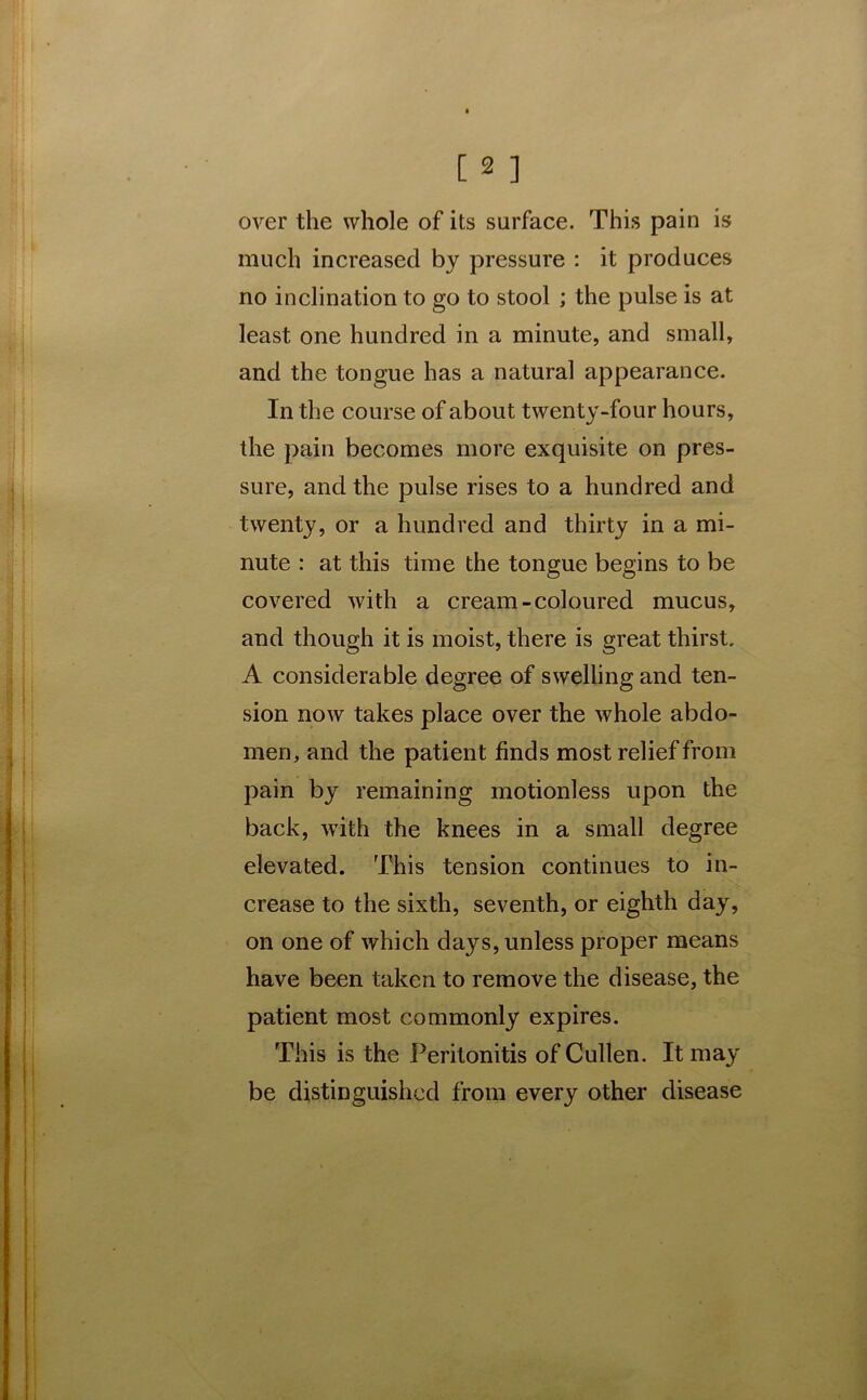 over the whole of its surface. This pain is much increased by pressure : it produces no inclination to go to stool ; the pulse is at least one hundred in a minute, and small, and the tongue has a natural appearance. In the course of about twenty-four hours, the pain becomes more exquisite on pres- sure, and the pulse rises to a hundred and twenty, or a hundred and thirty in a mi- nute : at this time the tongue begins to be covered with a cream-coloured mucus, and though it is moist, there is great thirst. A considerable degree of swelling and ten- sion now takes place over the whole abdo- men, and the patient finds most relief from pain by remaining motionless upon the back, with the knees in a small degree elevated. This tension continues to in- crease to the sixth, seventh, or eighth day, on one of which days, unless proper means have been taken to remove the disease, the patient most commonly expires. This is the Peritonitis of Cullen. It may be distinguished from every other disease