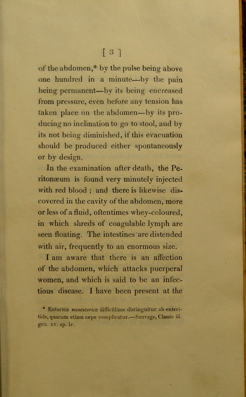 of the abdomen,* by the pulse being above one hundred in a minute—by the pain being permanent—by its being encreased from pressure, even before any tension has taken place on the abdomen—by its pro- ducing no inclination to go to stool, and by its not being diminished, if this evacuation should be produced either spontaneously or by design. In the examination after death, the Pe- ritonaeum is found very minutely injected with red blood ; and there is likewise dis- covered in the cavity of the abdomen, more or less of a fluid, oftentimes whey-coloured, in which shreds of coagulable lymph are seen floating. The intestines are distended with air, frequently to an enormous size. I am aware that there is an affection of the abdomen, which attacks puerperal women, and which is said to be an infec- tious disease. I have been present at the * Enteritis mesenterica difficillinie distinguitur ab enteri- tide, quacum etiam saepe complicatin'.—Sauvage, Classis iii. gen. xv. sp. iv.