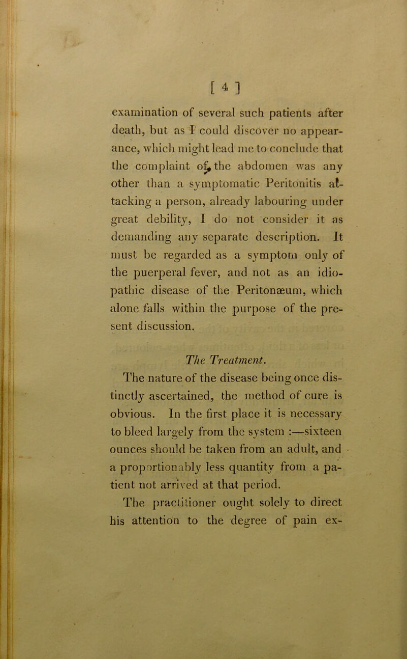 examination of several such patients after death, but as I could discover no appear- ance, which might lead me to conclude that the complaint of^thc abdomen was any other than a symptomatic Peritonitis at- tacking a person, already labouring under great debility, I do not consider it as demanding any separate description. It must be regarded as a symptom only of the puerperal fever, and not as an idio- pathic disease of the Peritonaeum, which alone falls within the purpose of the pre- sent discussion. The Treatment. The nature of the disease being once dis- tinctly ascertained, the method of cure is obvious. In the first place it is necessary to bleed largely from the system :—sixteen ounces should be taken from an adult, and a proportion ably less quantity from a pa- tient not arrived at that period. The practitioner ought solely to direct his attention to the degree of pain ex-