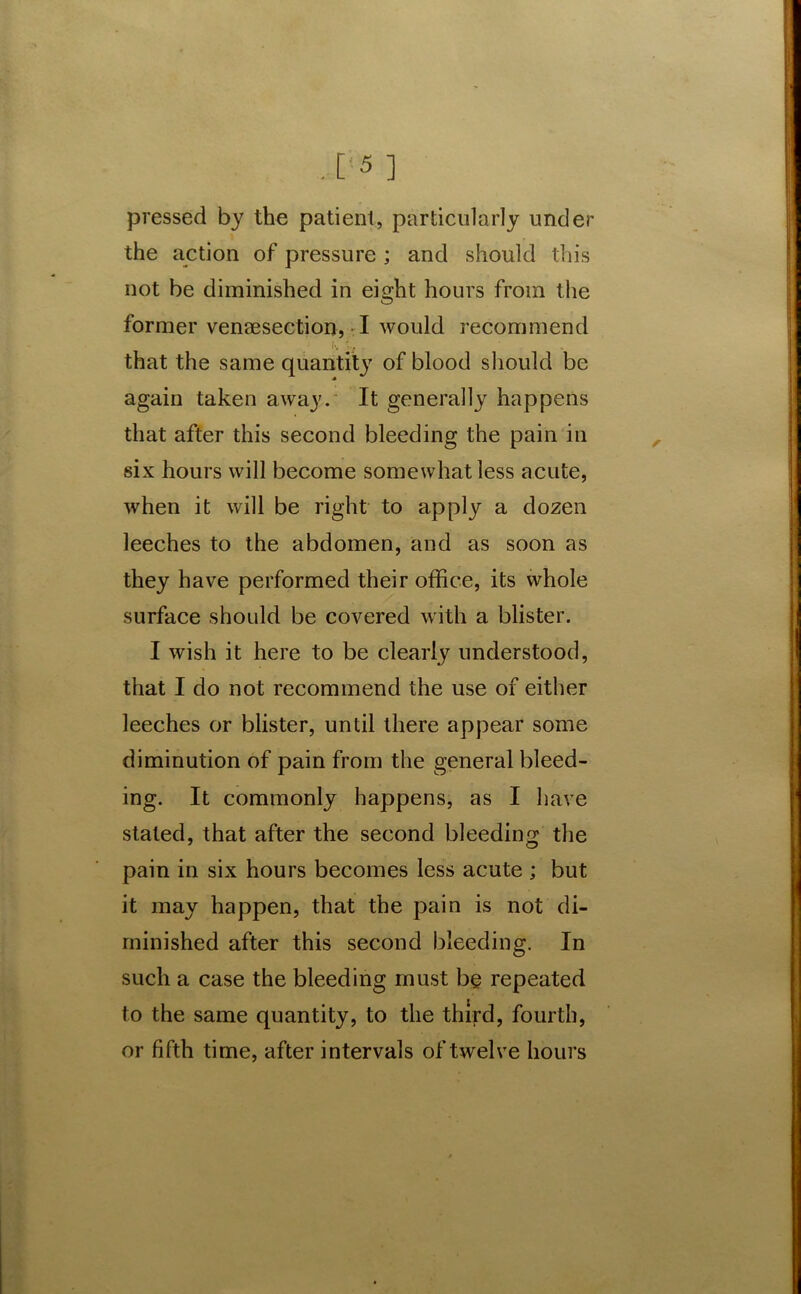 pressed by the patient, particularly under the action of pressure; and should this not be diminished in eight hours from the former venaesection, I would recommend i'.' . that the same quantity of blood should be again taken away. It generally happens that after this second bleeding the pain in six hours will become somewhat less acute, when it will be right to apply a dozen leeches to the abdomen, and as soon as they have performed their office, its whole surface should be covered with a blister. I wish it here to be clearly understood, that I do not recommend the use of either leeches or blister, until there appear some diminution of pain from the general bleed- ing. It commonly happens, as I have stated, that after the second bleeding the pain in six hours becomes less acute ; but it may happen, that the pain is not di- minished after this second bleeding. In such a case the bleeding must be repeated to the same quantity, to the third, fourth, or fifth time, after intervals of twelve hours