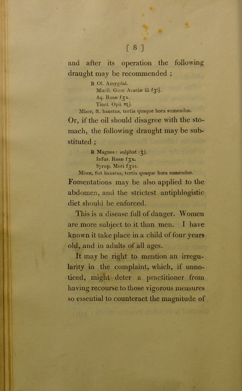 and after its operation the following draught may be recommended ; R Ol. Amygdal. Mucil. Gum Acaciae aa f^ij. Aq. Itosas f^x. Tinct. Opii nxj. Misce, ft. haustus, tertia quaque hora sumendus. Or, if the oil should disagree with the sto- mach, the following draught may be sub- stituted ; R Magnes : sulphat,: jj. Infus. Rosse f^x. Syrup. Mori f^ss. Misce, fiat haustus, tertia quaque hora sumendus. Fomentations may be also applied to the abdomen, and the strictest antiphlogistic diet should be enforced. This is a disease full of danger. Women are more subject to it than men. I have known it take place in a child of four years old, and in adults of all ages. It may be right to mention an irregu- larity in the complaint, which, if unno- ticed, might deter a practitioner from having recourse to those vigorous measures so essential to counteract the magnitude of