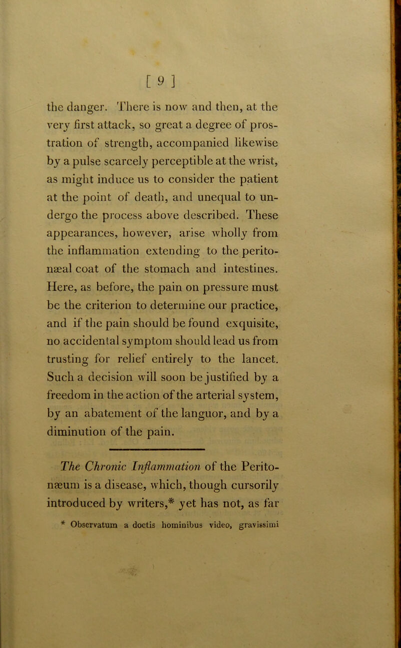 the danger. There is now and then, at the very first attack, so great a degree of pros- tration of strength, accompanied likewise by a pulse scarcely perceptible at the wrist, as might induce us to consider the patient at the point of death, and unequal to un- dergo the process above described. These appearances, however, arise wholly from the inflammation extending to the perito- naeal coat of the stomach and intestines. Here, as before, the pain on pressure must be the criterion to determine our practice, and if the pain should be found exquisite, no accidental symptom should lead us from trusting for relief entirely to the lancet. Such a decision will soon be justified by a freedom in the action of the arterial system, by an abatement of the languor, and by a diminution of the pain. The Chronic Inflammation of the Perito- naeum is a disease, which, though cursorily introduced by writers,* yet has not, as far * Obscrvatum a doctis hominibus video, gravissimi )