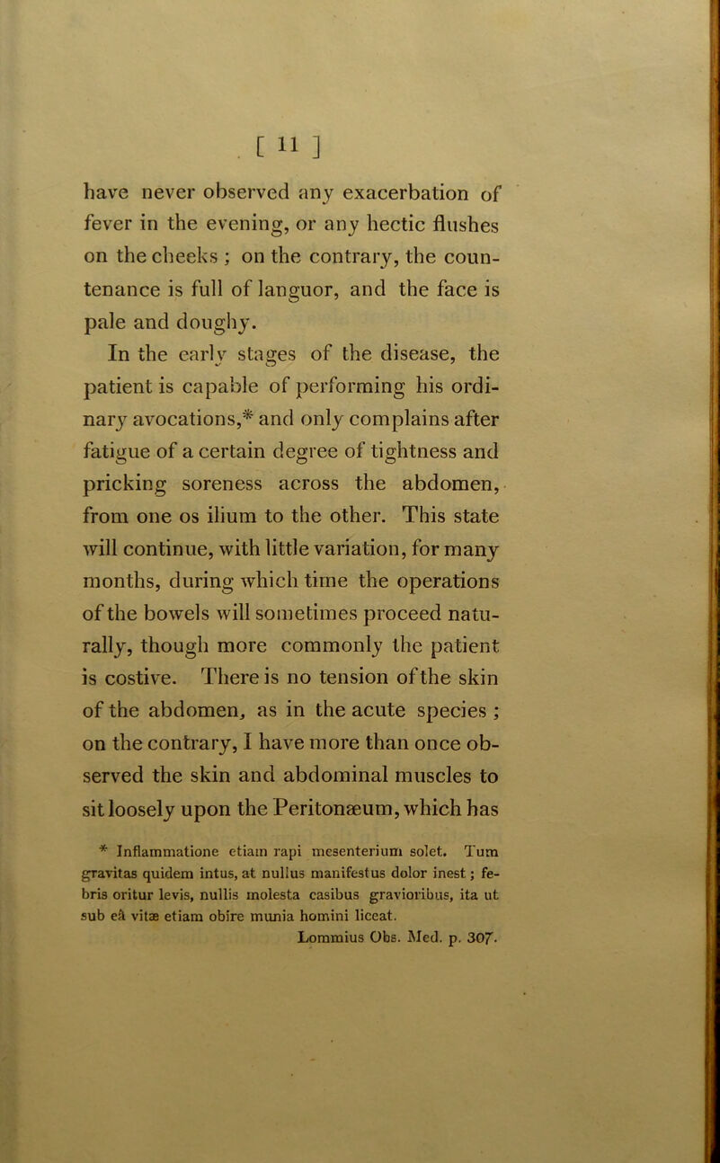 have never observed any exacerbation of fever in the evening, or any hectic flushes on the cheeks ; on the contrary, the coun- tenance is full of languor, and the face is pale and doughy. In the earlv stages of the disease, the patient is capable of performing his ordi- nary avocations,* and only complains after fatigue of a certain degree of tightness and pricking soreness across the abdomen, from one os ilium to the other. This state will continue, with little variation, for many months, during which time the operations of the bowels will sometimes proceed natu- rally, though more commonly the patient is costive. There is no tension of the skin of the abdomen,, as in the acute species ; on the contrary, I have more than once ob- served the skin and abdominal muscles to sit loosely upon the Peritonaeum, which has * Inflammatione etiam rapi mesenterium solet. Turn gravitas quidem intus, at nulius nianifestus dolor inest; fe- bris oritur levis, nullis molesta casibus gravioribus, ita ut sub eft vitae etiam obire munia homini liceat. Lommius Obs. Med. p. 307-