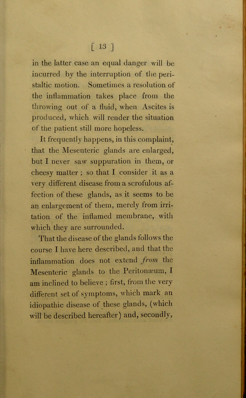 in the latter case an equal danger will be incurred by the interruption of the peri- staltic motion. Sometimes a resolution of the inflammation takes place from the throwing out of a fluid, when Ascites is produced, which will render the situation of the patient still more hopeless. It frequently happens, in this complaint, that the Mesenteric glands are enlarged, but I never saw suppuration in them, or cheesy matter; so that I consider it as a very different disease from a scrofulous af- fection of these glands, as it seems to be an enlargement of them, merely from irri- tation of the inflamed membrane, with which they are surrounded. That the disease of the glands follows the course I have here described, and that the inflammation does not extend from the Mesenteric glands to the Peritonaeum, I am inclined to believe ; first, from the very different set of symptoms, which mark an idiopathic disease of these glands, (which will be described hereafter) and, secondly,