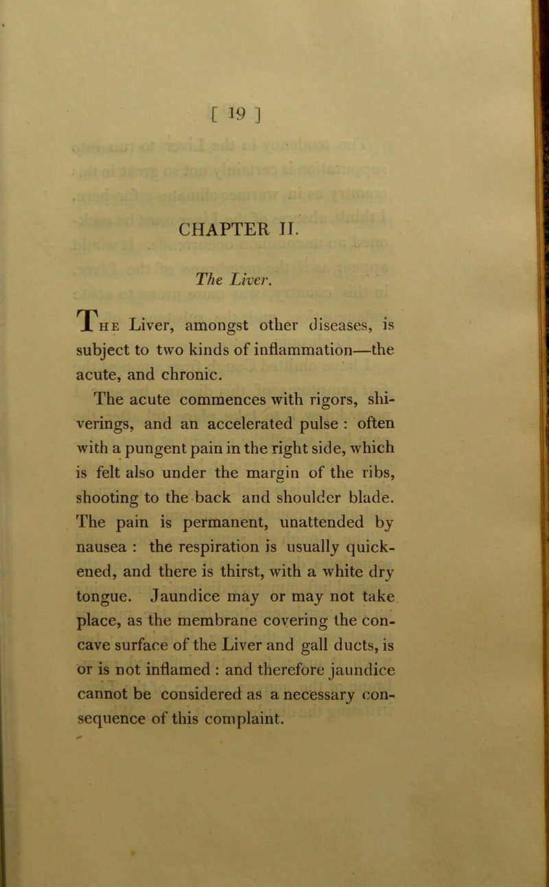 CHAPTER II. The Liver. The Liver, amongst other diseases, is subject to two kinds of inflammation—the acute, and chronic. The acute commences with rigors, shi- verings, and an accelerated pulse : often with a pungent pain in the right side, which is felt also under the margin of the ribs, shooting to the back and shoulder blade. The pain is permanent, unattended by nausea : the respiration is usually quick- ened, and there is thirst, with a white dry tongue. Jaundice may or may not take place, as the membrane covering the con- cave surface of the Liver and gall ducts, is or is not inflamed : and therefore jaundice cannot be considered as a necessary con- sequence of this complaint.