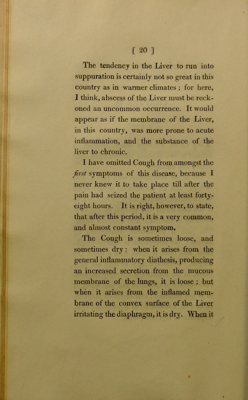 The tendency in the Liver to run into suppuration is certainly not so great in this country as in warmer climates ; for here, I think, abscess of the Liver must be reck- oned an uncommon occurrence. It would appear as if the membrane of the Liver, in this country, was more prone to acute inflammation, and the substance of the liver to chronic. I have omitted Cough from amongst the first symptoms of this disease, because I never knew it to take place till after the pain had seized the patient at least forty- eight hours. It is right, however, to state, that after this period, it is a very common, and almost constant symptom. The Cough is sometimes loose, and sometimes dry: when it arises from the general inflammatory diathesis, producing an increased secretion from the mucous membrane of the lungs, it is loose; but when it arises from the inflamed mem- brane of the convex surface of the Liver irritating the diaphragm, it is dry. When it