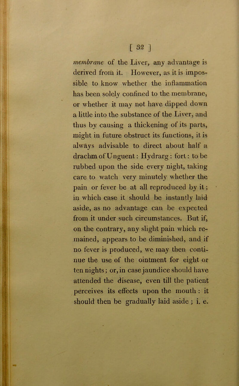 membrane of the Liver, any advantage is derived from it. However, as it is impos- sible to know whether the inflammation has been solely confined to the membrane, or whether it may not have dipped down a little into the substance of the Liver, and thus by causing a thickening of its parts, might in future obstruct its functions, it is always advisable to direct about half a drachm of Unguent: Hydrarg : fort: to be rubbed upon the side every night, taking care to watch very minutely whether the pain or fever be at all reproduced by it; in which case it should be instantly laid aside, as no advantage can be expected from it under such circumstances. But if, on the contrary, any slight pain which re- mained, appears to be diminished, and if no fever is produced, we may then conti- nue the use of the ointment for eight or ten nights; or, in case jaundice should have attended the disease, even till the patient perceives its effects upon the mouth : it should then be gradually laid aside ; i. e.