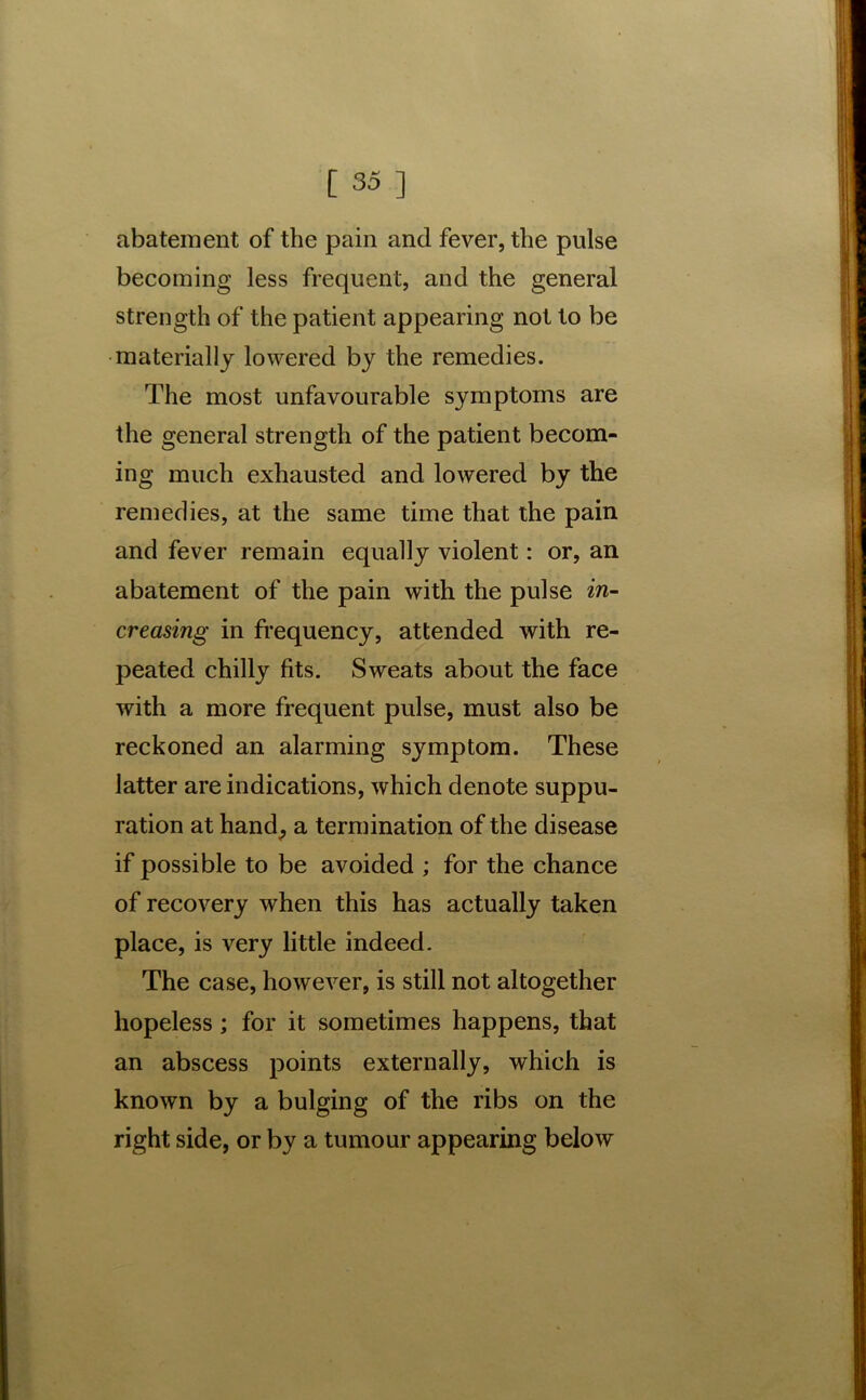 abatement of the pain and fever, the pulse becoming less frequent, and the general strength of the patient appearing not to be materially lowered by the remedies. The most unfavourable symptoms are the general strength of the patient becom- ing much exhausted and lowered by the remedies, at the same time that the pain and fever remain equally violent: or, an abatement of the pain with the pulse in- creasing in frequency, attended with re- peated chilly fits. Sweats about the face with a more frequent pulse, must also be reckoned an alarming symptom. These latter are indications, which denote suppu- ration at hand, a termination of the disease if possible to be avoided ; for the chance of recovery when this has actually taken place, is very little indeed. The case, however, is still not altogether hopeless; for it sometimes happens, that an abscess points externally, which is known by a bulging of the ribs on the right side, or by a tumour appearing below