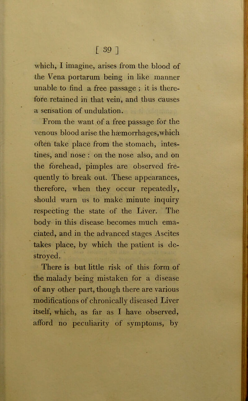 which, I imagine, arises from the blood of the Vena portarum being in like manner unable to find a free passage ; it is there- fore retained in that vein, and thus causes a sensation of undulation. From the want of a free passage for the venous blood arise the haemorrhages,which often take place from the stomach, intes- tines, and nose : on the nose also, and on the forehead, pimples are observed fre- quently to break out. These appearances, therefore, when they occur repeatedly, should warn us to make minute inquiry respecting the state of the Liver. The body in this disease becomes much ema- ciated, and in the advanced stages Ascites takes place, by which the patient is de- stroyed. There is but little risk of this form of the malady being mistaken for a disease of any other part, though there are various modifications of chronically diseased Liver itself, which, as far as I have observed, afford no peculiarity of symptoms, by