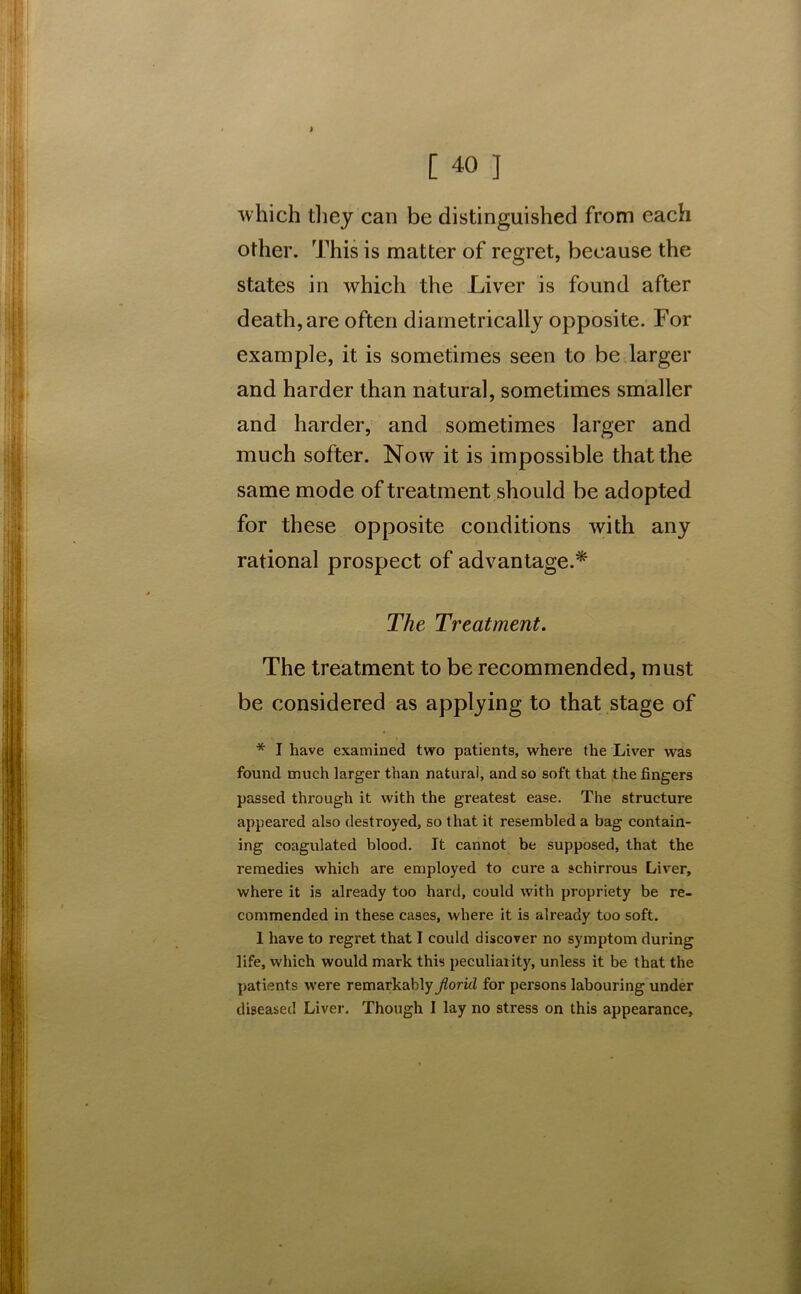 > [ 40 J which they can be distinguished from each other. This is matter of regret, because the states in which the Liver is found after death, are often diametrically opposite. For example, it is sometimes seen to be larger and harder than natural, sometimes smaller and harder, and sometimes larger and much softer. Now it is impossible that the same mode of treatment should be adopted for these opposite conditions with any rational prospect of advantage.* The Treatment. The treatment to be recommended, must be considered as applying to that stage of * I have examined two patients, where the Liver was found much larger than natural, and so soft that the fingers passed through it with the greatest ease. The structure appeared also destroyed, so that it resembled a bag contain- ing coagulated blood. It cannot be supposed, that the remedies which are employed to cure a schirrous Liver, where it is already too hard, could with propriety be re- commended in these cases, where it is already too soft. 1 have to regret that I could discover no symptom during life, which would mark this peculiarity, unless it be that the patients were remarkably Jloricl for persons labouring under diseased Liver. Though I lay no stress on this appearance.