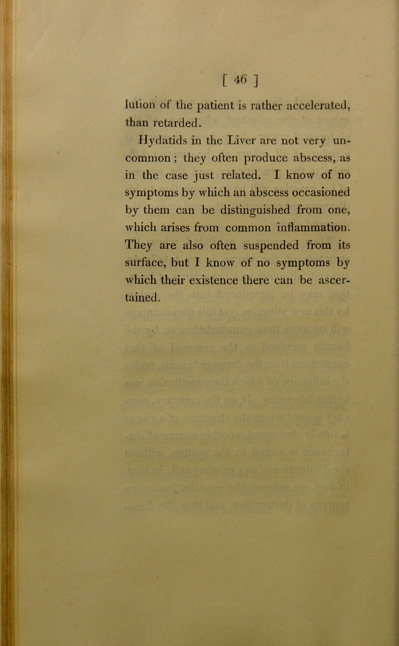 lution of the patient is rather accelerated, than retarded. Hydatids in the Liver are not very un- common ; they often produce abscess, as in the case just related. I know of no symptoms by which an abscess occasioned by them can be distinguished from one, which arises from common inflammation. They are also often suspended from its surface, but I know of no symptoms by which their existence there can be ascer- tained.