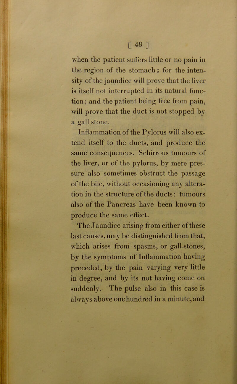 when the patient suffers little or no pain in the region of the stomach; for the inten- sity of the jaundice will prove that the liver is itself not interrupted in its natural func- tion; and the patient being free from pain, will prove that the duct is not stopped by a gall stone. Inflammation of the Pylorus will also ex- tend itself to the ducts, and produce the same consequences. Schirrous tumours of the liver, or of the pylorus, by mere pres- sure also sometimes obstruct the passage of the bile, without occasioning any altera- tion in the structure of the ducts: tumours also of the Pancreas have been known to produce the same effect. The Jaundice arising from either of these last causes, may be distinguished from that, which arises from spasms, or gall-stones, by the symptoms of Inflammation having preceded, by the pain varying very little in degree, and by its not having come on suddenly. The pulse also in this case is always above onehundred in a minute, and