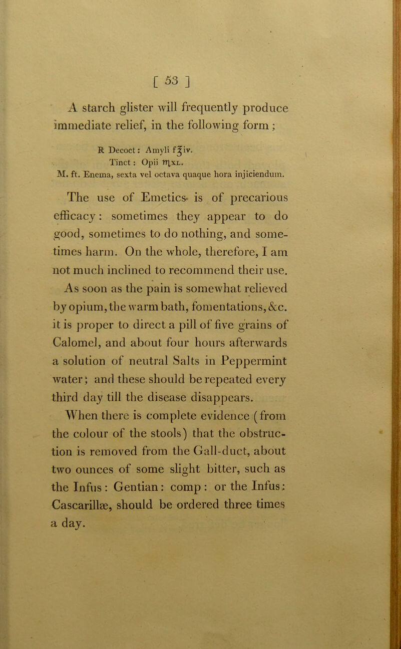 A starch glister will frequently produce immediate relief, in the following form; R Decoct: Amyli f^iv. Tinct : Opii tRxL. M. ft. Enema, sexta vel octava quaque hora injiciendum. The use of Emetics* is of precarious efficacy: sometimes they appear to do good, sometimes to do nothing, and some- times harm. On the whole, therefore, I am not much inclined to recommend their use. As soon as the pain is somewhat relieved by opium, the warm bath, fomentations, &c. it is proper to direct a pill of five grains of Calomel, and about four hours afterwards a solution of neutral Salts in Peppermint water; and these should be repeated every third day till the disease disappears. When there is complete evidence (from the colour of the stools) that the obstruc- tion is removed from the Gall-duct, about two ounces of some slight bitter, such as the Infus : Gentian : comp : or the Infus: Cascarillae, should be ordered three times a day.