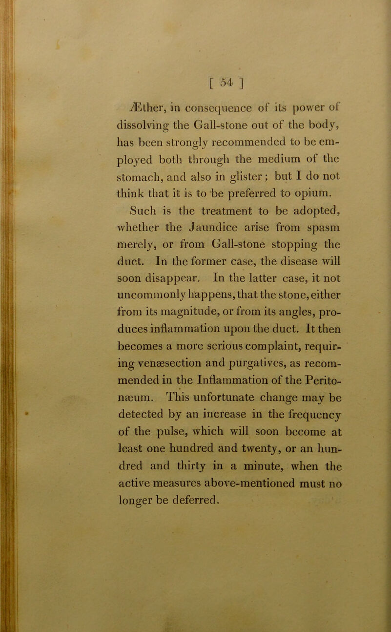 ./Ether, in consequence of its power of dissolving the Gall-stone out of the body, has been strongly recommended to be em- ployed both through the medium of the stomach, and also in glister; but I do not think that it is to be preferred to opium. Such is the treatment to be adopted, whether the Jaundice arise from spasm merely, or from Gall-stone stopping the duct. In the former case, the disease will soon disappear. In the latter case, it not uncommonly happens, that the stone, either from its magnitude, or from its angles, pro- duces inflammation upon the duct. It then becomes a more serious complaint, requir- ing venaesection and purgatives, as recom- mended in the Inflammation of the Perito- naeum. This unfortunate change may be detected by an increase in the frequency of the pulse, which will soon become at least one hundred and twenty, or an hun- dred and thirty in a minute, when the active measures above-mentioned must no longer be deferred.