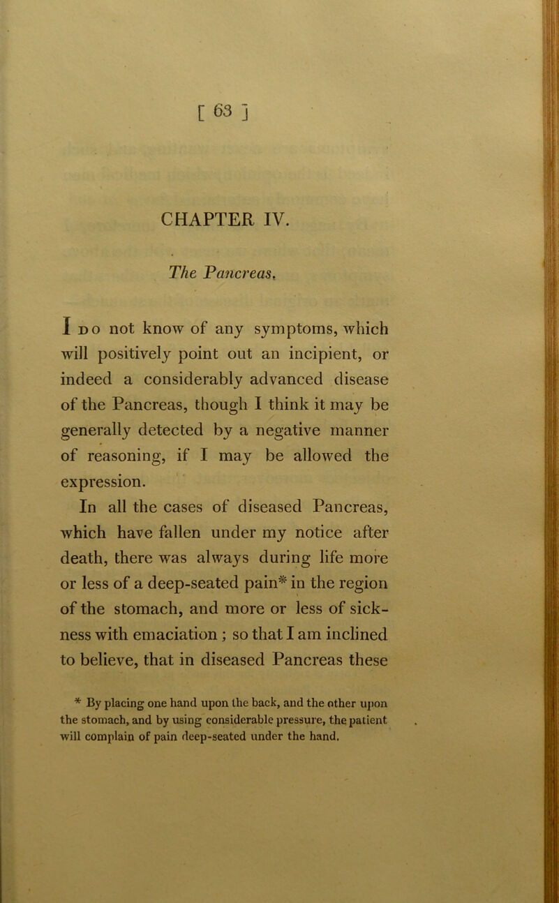 CHAPTER IV. The Pancreas, I do not know of any symptoms, which will positively point out an incipient, or indeed a considerably advanced disease of the Pancreas, though I think it may be generally detected by a negative manner of reasoning, if I may be allowed the expression. In all the cases of diseased Pancreas, which have fallen under my notice after death, there was always during life more or less of a deep-seated pain* in the region of the stomach, and more or less of sick- ness with emaciation; so that I am inclined to believe, that in diseased Pancreas these * By placing one hand upon the back, and the other upon the stomach, and by using considerable pressure, the patient will complain of pain deep-seated under the hand.