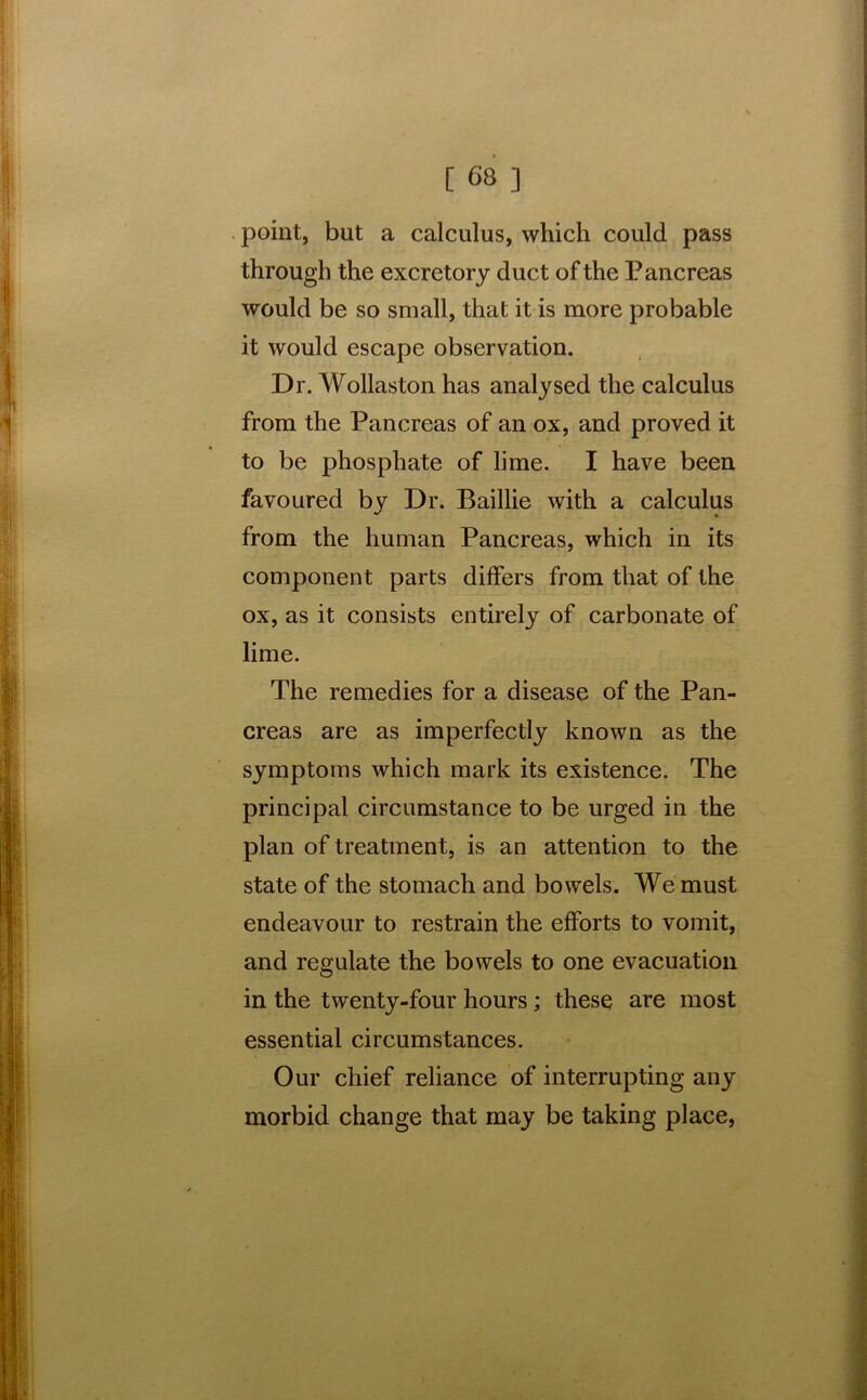 point, but a calculus, which could pass through the excretory duct of the Pancreas would be so small, that it is more probable it would escape observation. Dr. Wollaston has analysed the calculus from the Pancreas of an ox, and proved it to be phosphate of lime. I have been favoured by Dr. Baillie with a calculus from the human Pancreas, which in its component parts differs from that of the ox, as it consists entirely of carbonate of lime. The remedies for a disease of the Pan- creas are as imperfectly known as the symptoms which mark its existence. The principal circumstance to be urged in the plan of treatment, is an attention to the state of the stomach and bowels. We must endeavour to restrain the efforts to vomit, and regulate the bowels to one evacuation in the twenty-four hours; these are most essential circumstances. Our chief reliance of interrupting any morbid change that may be taking place,