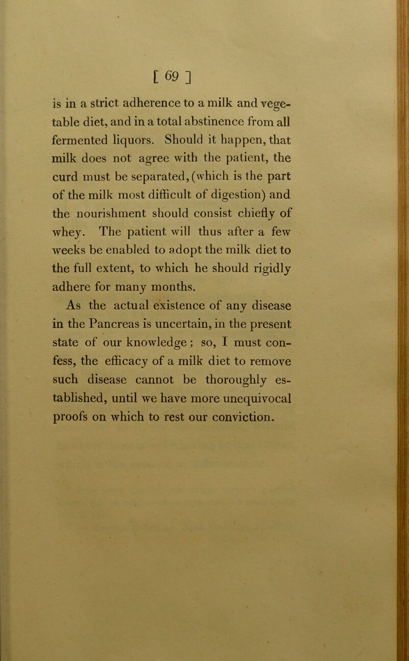 is in a strict adherence to a milk and vege- table diet, and in a total abstinence from all fermented liquors. Should it happen, that milk does not agree with the patient, the curd must be separated,(which is the part of the milk most difficult of digestion) and the nourishment should consist chiefly of whey. The patient will thus after a few weeks be enabled to adopt the milk diet to the full extent, to which he should rigidly adhere for many months. As the actual existence of any disease in the Pancreas is uncertain, in the present state of our knowledge; so, I must con- fess, the efficacy of a milk diet to remove such disease cannot be thoroughly es- tablished, until we have more unequivocal proofs on which to rest our conviction.