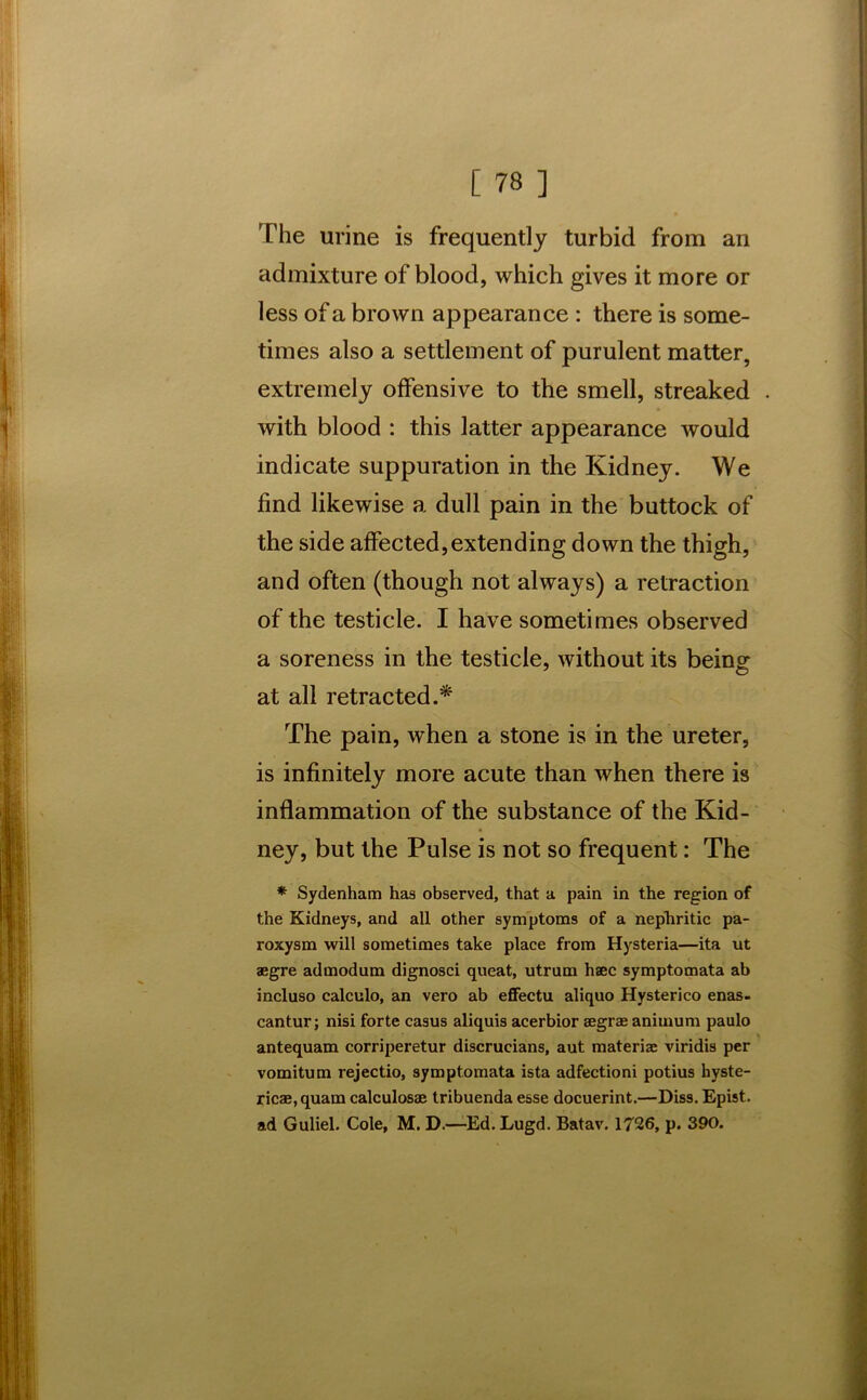 The urine is frequently turbid from an admixture of blood, which gives it more or less of a brown appearance : there is some- times also a settlement of purulent matter, extremely offensive to the smell, streaked . with blood : this latter appearance would indicate suppuration in the Kidney. We find likewise a dull pain in the buttock of the side affected,extending down the thigh, and often (though not always) a retraction of the testicle. I have sometimes observed a soreness in the testicle, without its being at all retracted.* The pain, when a stone is in the ureter, is infinitely more acute than when there is inflammation of the substance of the Kid- ney, but the Pulse is not so frequent: The * Sydenham has observed, that a pain in the region of the Kidneys, and all other symptoms of a nepliritic pa- roxysm will sometimes take place from Hysteria—ita ut aegre admodum dignosci queat, utrum haec symptomata ah incluso calculo, an vero ab effectu aliquo Hysterico enas- cantur; nisi forte casus aliquis acerbior Begras animum paulo antequam corriperetur discrucians, aut materiae viridis per vomitum rejectio, symptomata ista adfectioni potius hyste- ricae,quam calculosae tribuenda esse docuerint.—Diss. Epist. ad Guliel. Cole, M. D.—Ed. Lugd. Batav. 1726, p. 390.