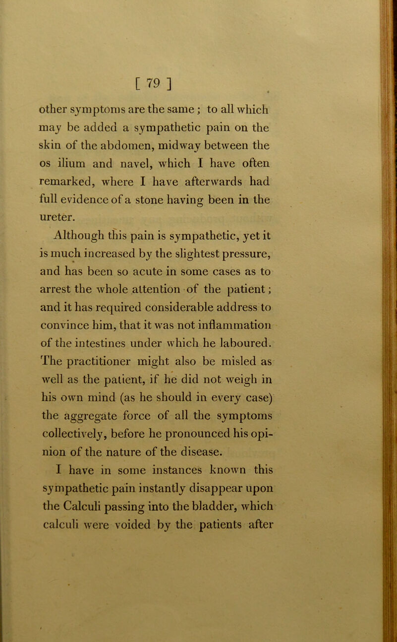 other symptoms are the same ; to all which may be added a sympathetic pain on the skin of the abdomen, midway between the os ilium and navel, which I have often remarked, where I have afterwards had full evidence of a stone having been in the ureter. Although this pain is sympathetic, yet it is much increased by the slightest pressure, and has been so acute in some cases as to arrest the whole attention of the patient; and it has required considerable address to convince him, that it was not inflammation of the intestines under which he laboured. The practitioner might also be misled as well as the patient, if he did not weigh in his own mind (as he should in every case) the aggregate force of all the symptoms collectively, before he pronounced his opi- nion of the nature of the disease. I have in some instances known this sympathetic pain instantly disappear upon the Calculi passing into the bladder, which calculi were voided by the patients after