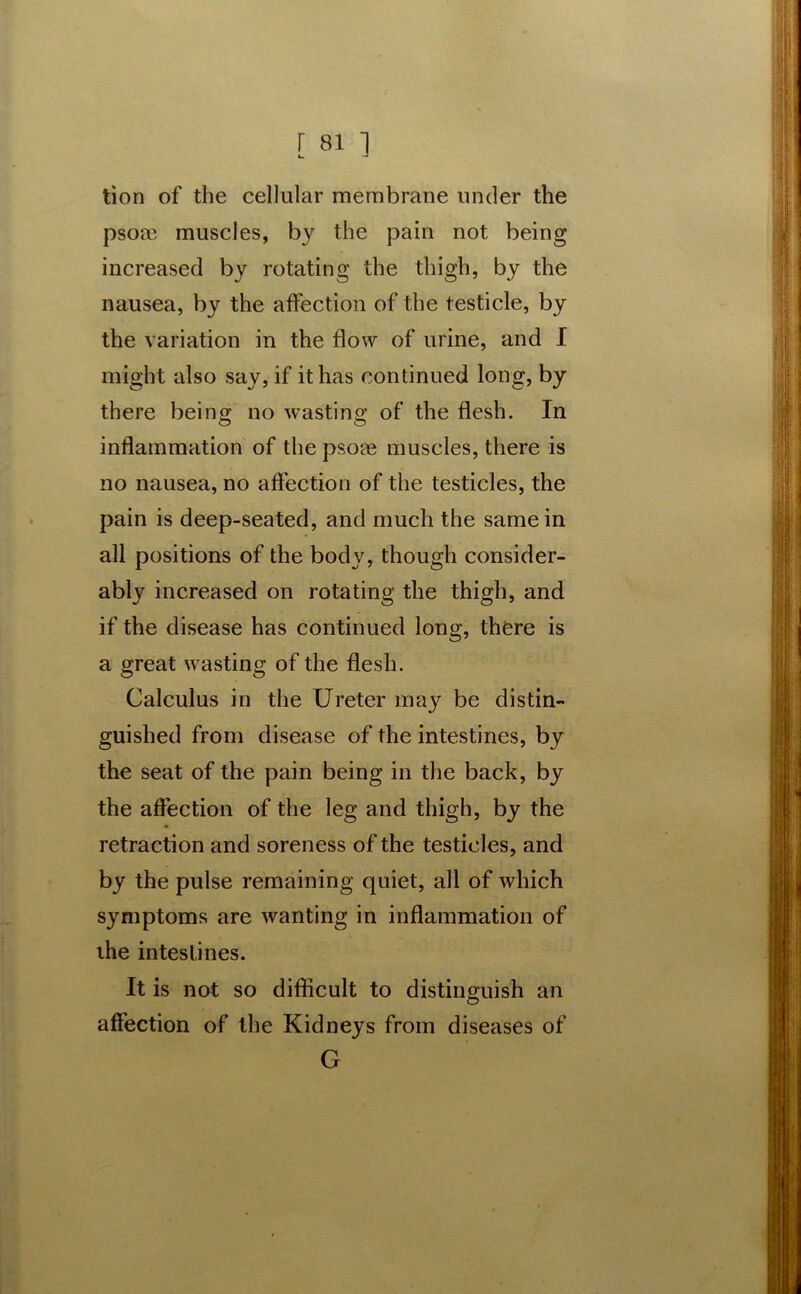 tion of the cellular membrane under the psoce muscles, by the pain not being increased by rotating the thigh, by the nausea, by the affection of the testicle, by the variation in the flow of urine, and I might also say, if it has continued long, by there being no wasting of the flesh. In inflammation of the psoee muscles, there is no nausea, no affection of the testicles, the pain is deep-seated, and much the same in all positions of the body, though consider- ably increased on rotating the thigh, and if the disease has continued long, there is a great wasting of the flesh. Calculus in the Ureter may be distin- guished from disease of the intestines, by the seat of the pain being in the back, by the affection of the leg and thigh, by the retraction and soreness of the testicles, and by the pulse remaining quiet, all of which symptoms are wanting in inflammation of the intestines. It is not so difficult to distinguish an affection of the Kidneys from diseases of G