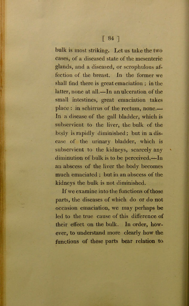 bulk is most striking. Let us take the two cases, of a diseased state of the mesenteric glands, and a diseased, or scrophulous af- fection of the breast. In the former we shall find there is great emaciation ; in the latter, none at all.—In an ulceration of the small intestines, great emaciation takes place : in schirrus of the rectum, none.— In a disease of the gall bladder, which is subservient to the liver, the bulk of the body is rapidly diminished; but in a dis- ease of the urinary bladder, which is subservient to the kidneys, scarcely any diminution of bulk is to be perceived.—In an abscess of the liver the body becomes much emaciated ; but in an abscess of the kidneys the bulk is not diminished. If we examine into the functions of those parts, the diseases of which do or do not occasion emaciation, we may perhaps be led to the true cause of this difference of their effect on the bulk. In order, how- ever, to understand more clearly how the functions of these parts bear relation to