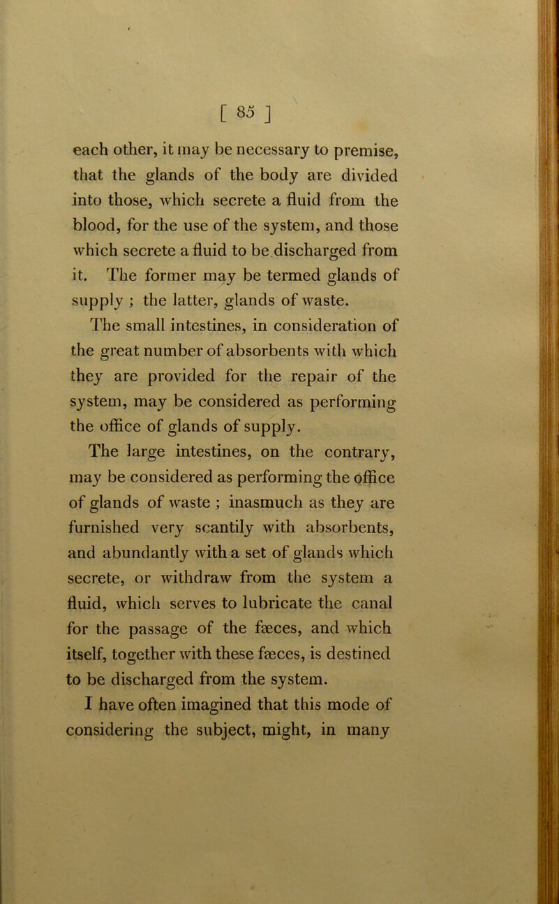 each other, it may be necessary to premise, that the glands of the body are divided into those, which secrete a fluid from the blood, for the use of the system, and those which secrete a fluid to be.discharged from it. The former may be termed glands of supply ; the latter, glands of waste. The small intestines, in consideration of the great number of absorbents with which they are provided for the repair of the system, may be considered as performing the office of glands of supply. The large intestines, on the contrary, may be considered as performing the office of glands of waste ; inasmuch as they are furnished very scantily with absorbents, and abundantly with a set of glands which secrete, or withdraw from the system a fluid, which serves to lubricate the canal for the passage of the faeces, and which itself, together with these faeces, is destined to be discharged from the system. I have often imagined that this mode of considering the subject, might, in many