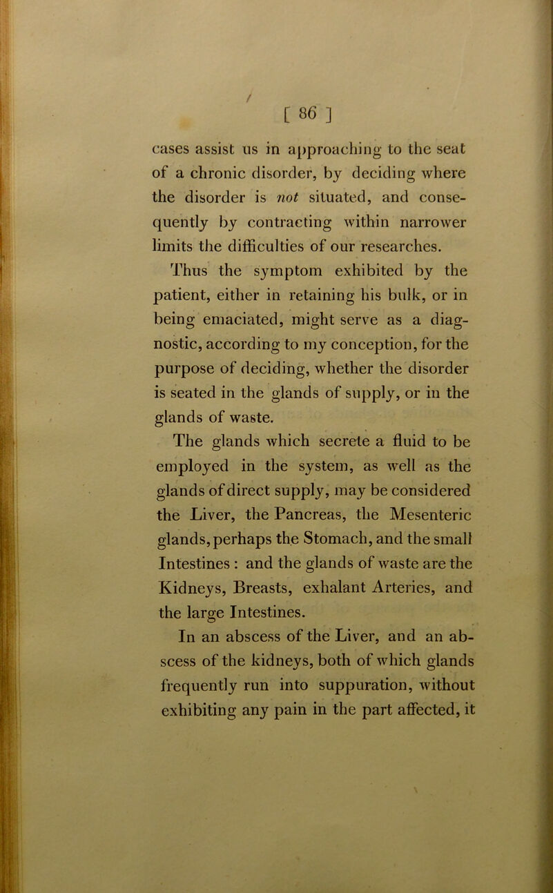 cases assist us in approaching to the seat of a chronic disorder, by deciding where the disorder is not situated, and conse- quently by contracting within narrower limits the difficulties of our researches. Thus the symptom exhibited by the patient, either in retaining his bulk, or in being emaciated, might serve as a diag- nostic, according to my conception, for the purpose of deciding, whether the disorder is seated in the glands of supply, or in the glands of waste. The glands which secrete a fluid to be employed in the system, as well as the glands of direct supply, may be considered the Liver, the Pancreas, the Mesenteric glands, perhaps the Stomach, and the small Intestines : and the glands of waste are the Kidneys, Breasts, exhalant Arteries, and the large Intestines. In an abscess of the Liver, and an ab- scess of the kidneys, both of which glands frequently run into suppuration, without exhibiting any pain in the part affected, it