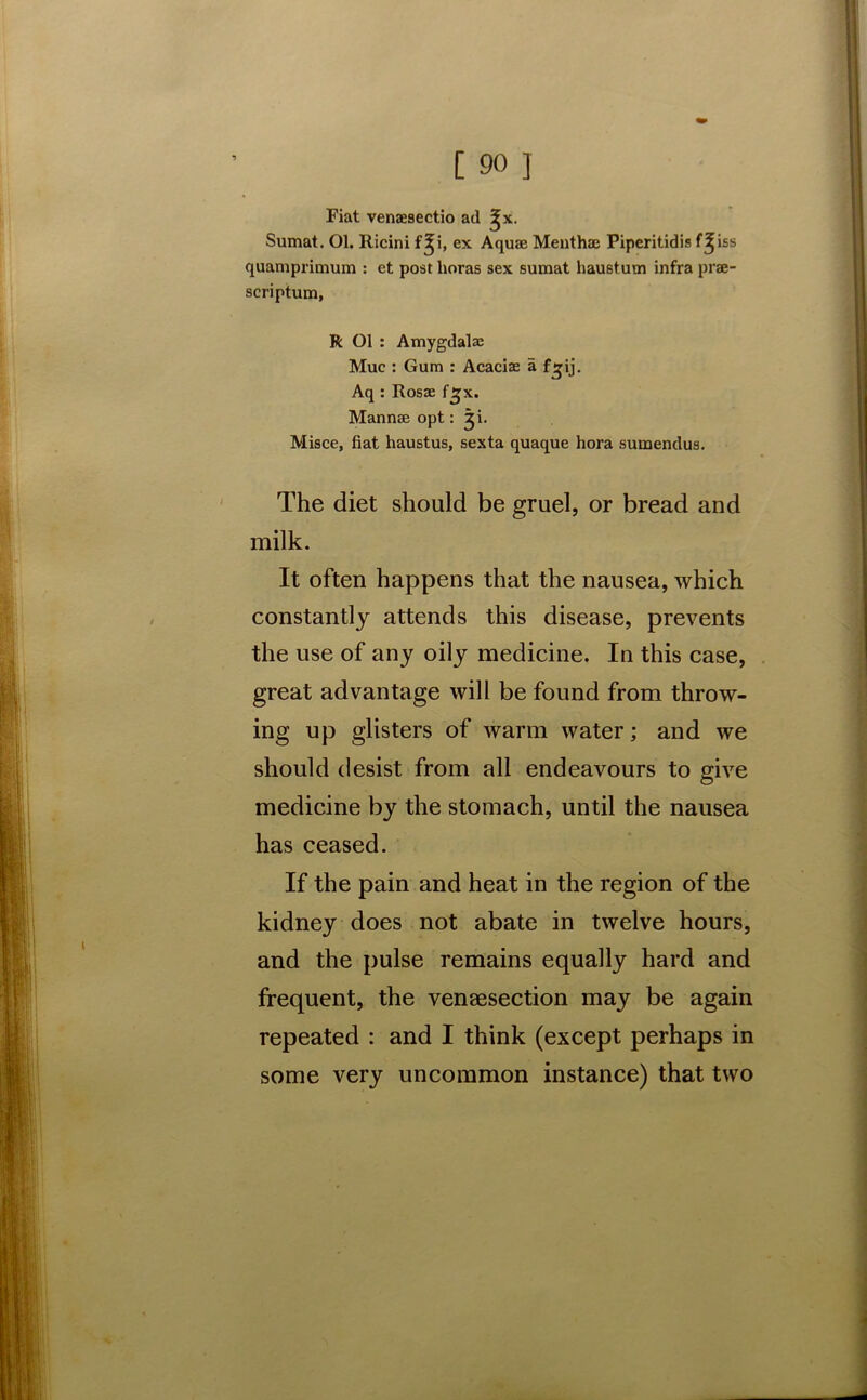 Fiat venaesectio ad ^x. Sumat. Ol. Ricini f^i, ex Aquae Menthae Piperitidis f^iss quamprimum : et post lioras sex sumat haustutn infra prae- scriptum, R Ol : Amygdalse Muc : Gum : Acacias a f^ij. Aq : Rosae fjjx. Mannae opt: ji. Misce, fiat haustus, sexta quaque hora sumendus. The diet should be gruel, or bread and milk. It often happens that the nausea, which constantly attends this disease, prevents the use of any oily medicine. In this case, great advantage will be found from throw- ing up glisters of warm water; and we should desist from all endeavours to give medicine by the stomach, until the nausea has ceased. If the pain and heat in the region of the kidney does not abate in twelve hours, and the pulse remains equally hard and frequent, the venesection may be again repeated : and I think (except perhaps in some very uncommon instance) that two
