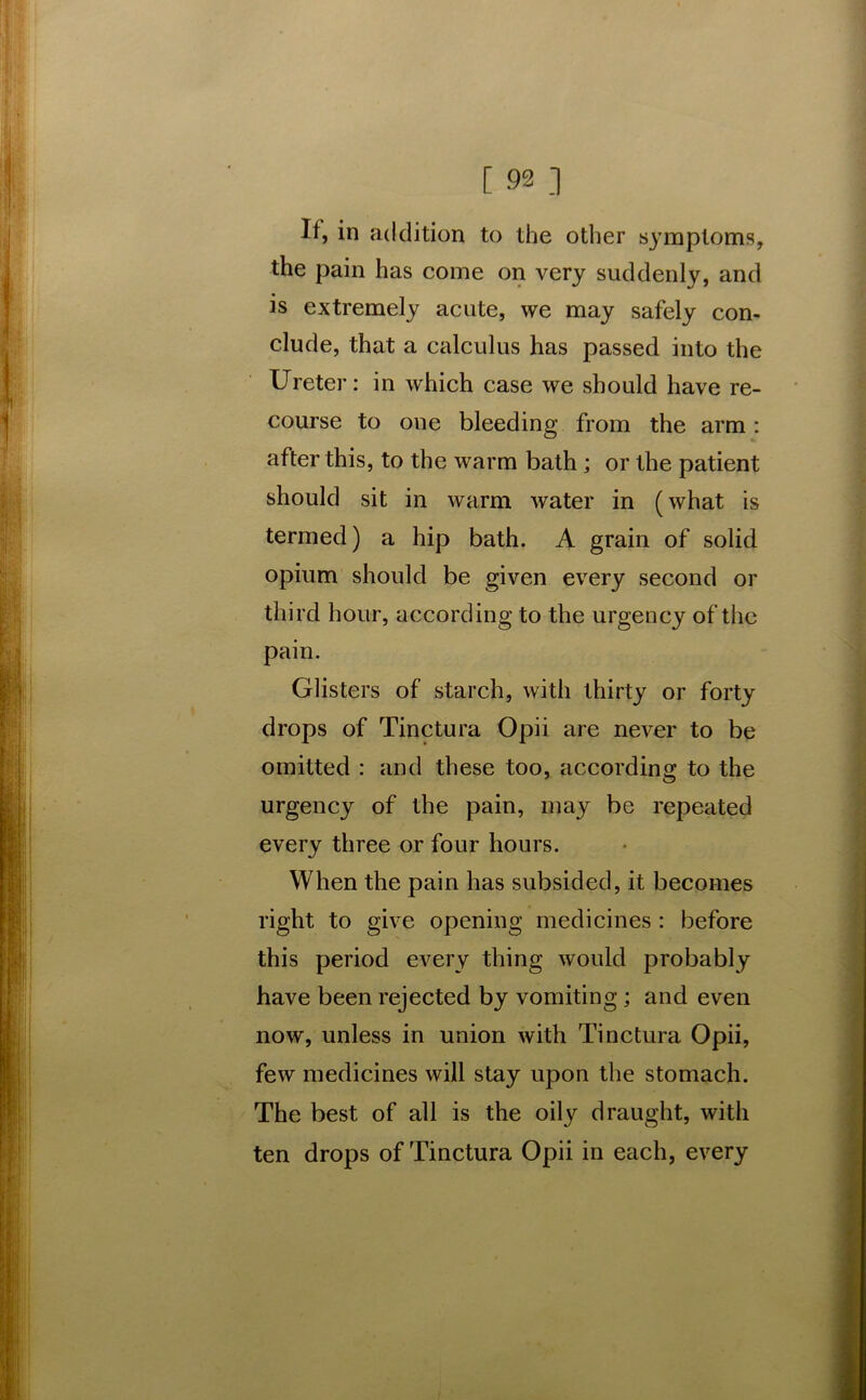 If, in addition to the other symptoms, the pain has come on very suddenly, and is extremely acute, we may safely con- clude, that a calculus has passed into the Ureter: in which case we should have re- course to one bleeding from the arm: after this, to the warm bath ; or the patient should sit in warm water in (what is termed) a hip bath. A grain of solid opium should be given every second or third hour, according to the urgency of the pain. Glisters of starch, with thirty or forty drops of Tinctura Opii are never to be omitted : and these too, according to the urgency of the pain, may be repeated every three or four hours. When the pain has subsided, it becomes right to give opening medicines : before this period every thing would probably have been rejected by vomiting ; and even now, unless in union with Tinctura Opii, few medicines will stay upon the stomach. The best of all is the oily draught, with ten drops of Tinctura Opii in each, every