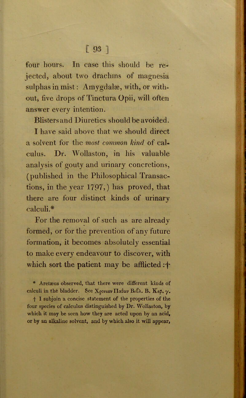 four hours. In case this should be re- jected, about two drachms of magnesia sulphas in mist: Amygdalae, with, or with- out, five drops of Tinctura Opii, will often answer every intention. Blisters and Diuretics should be avoided. I have said above that we should direct a solvent for the most common kind of cal- culus. Dr. Wollaston, in his valuable analysis of gouty and urinary concretions, (published in the Philosophical Transac- tions, in the year 1797,) has proved, that there are four distinct kinds of urinary calculi.* For the removal of such as are already formed, or for the prevention of any future formation, it becomes absolutely essential to make every endeavour to discover, with which sort the patient may be afflicted :-f* * Aretaeus observed, that there were different kinds of calculi in the bladder. See Xgovtoov Iludcuv Bi£a. B. Ke<p. y. f I subjoin a concise statement of the properties of the four species of calculus distinguished by Dr. Wollaston, by which it may be seen how they are acted upon by an acid, or by an alkaline solvent, and by which also it will appear,