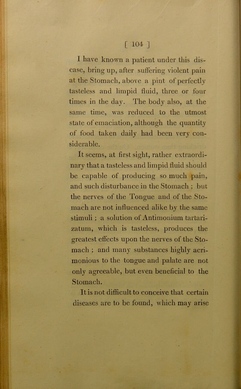 1 have known a patient under this dis- ease, bring up, after suffering violent pain at the Stomach, above a pint of perfectly tasteless and limpid fluid, three or four times in the day. The body also, at the same time, was reduced to the utmost state of emaciation, although the quantity of food taken daily had been very con- siderable. It seems, at first sight, rather extraordi- nary that a tasteless and limpid fluid should be capable of producing so much pain, and such disturbance in the Stomach ; but the nerves of the Tongue and of the Sto- mach are not influenced alike by the same stimuli; a solution of Antimonium tartari- zatum, which is tasteless, produces the greatest effects upon the nerves of the Sto- mach ; and many substances highly acri- monious to the tongue and palate are not only agreeable, but even beneficial to the Stomach. It is not difficult to conceive that certain diseases are to be found, which may arise t