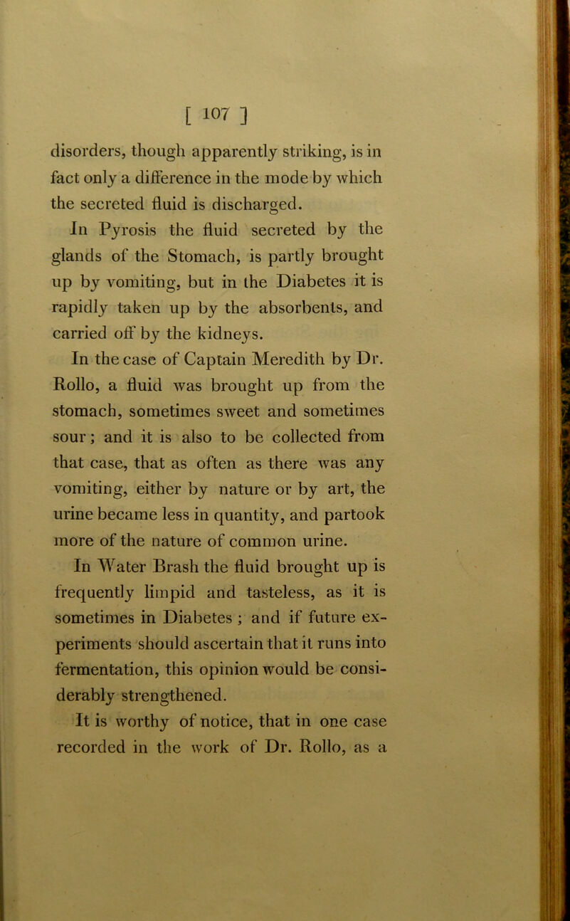 disorders, though apparently striking, is in fact only a difference in the mode by which the secreted fluid is discharged. In Pyrosis the fluid secreted by the glands of the Stomach, is partly brought up by vomiting, but in the Diabetes it is rapidly taken up by the absorbents, and carried off by the kidneys. In the case of Captain Meredith by Dr. Rollo, a fluid was brought up from the stomach, sometimes sweet and sometimes sour; and it is also to be collected from that case, that as often as there was any vomiting, either by nature or by art, the urine became less in quantity, and partook more of the nature of common urine. In Water Brash the fluid brought up is frequently limpid and tasteless, as it is sometimes in Diabetes ; and if future ex- periments should ascertain that it runs into fermentation, this opinion would be consi- derably strengthened. It is worthy of notice, that in one case recorded in the work of Dr. Rollo, as a