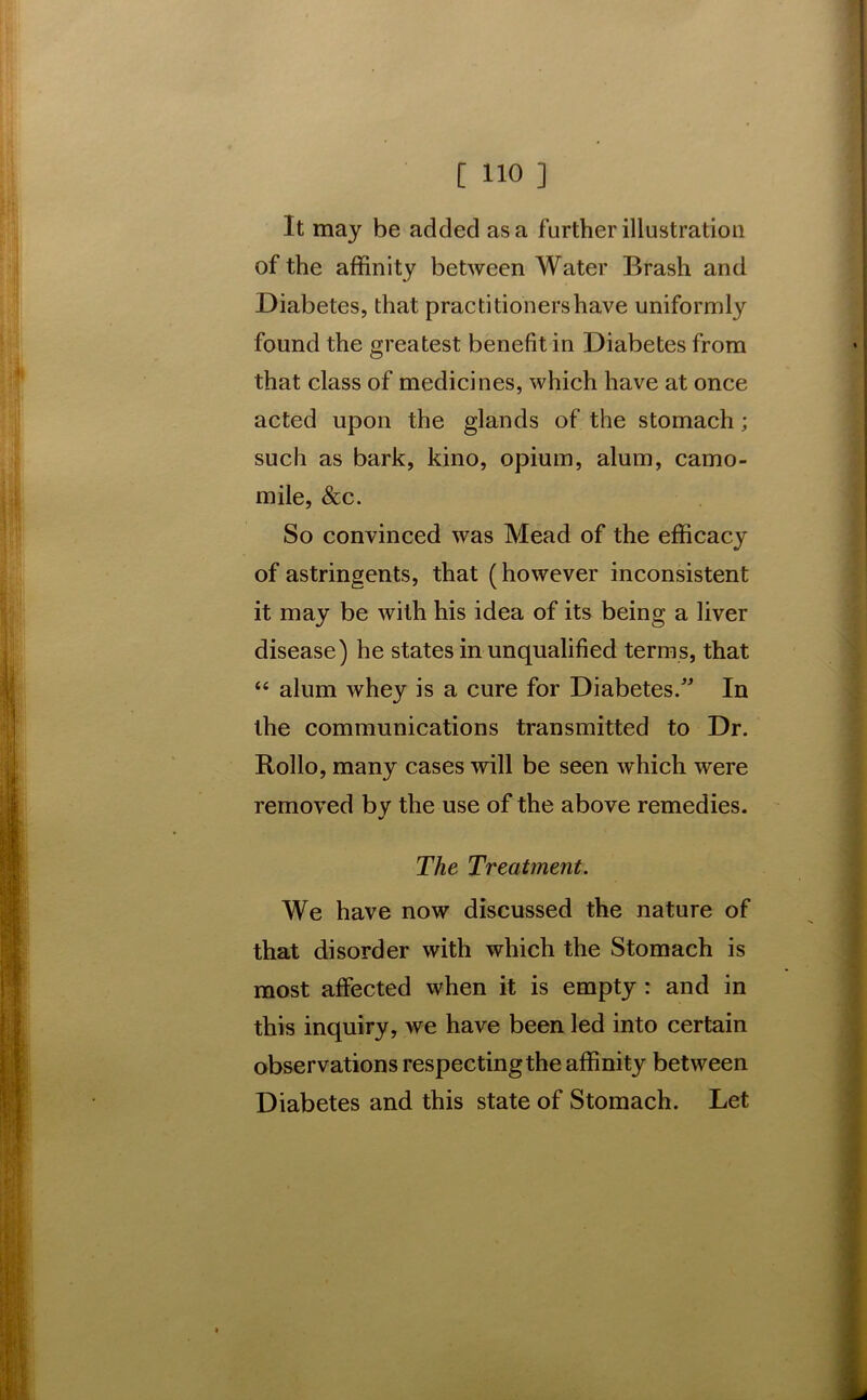 It may be added as a further illustration of the affinity between Water Brash and Diabetes, that practitioners have uniformly found the greatest benefit in Diabetes from that class of medicines, which have at once acted upon the glands of the stomach; such as bark, kino, opium, alum, camo- mile, &c. So convinced was Mead of the efficacy of astringents, that (however inconsistent it may be with his idea of its being a liver disease) he states in unqualified terms, that “ alum whey is a cure for Diabetes/' In the communications transmitted to Dr. Rollo, many cases will be seen which were removed by the use of the above remedies. The Treatment. We have now discussed the nature of that disorder with which the Stomach is most affected when it is empty : and in this inquiry, we have been led into certain observations respecting the affinity between Diabetes and this state of Stomach. Let