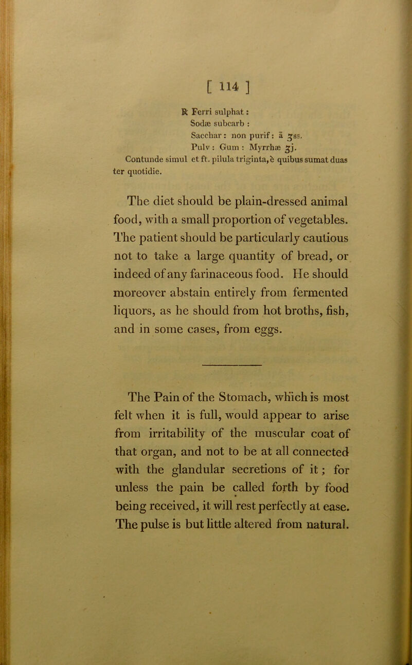 R Ferri sulphat: Soclee subcarb : Sacchar: non purif: a 333. Pulv : Gum : Myrrhae ^j. Contunde simul et ft. pilula triginta,b quibus sumat duas ter quotidie. The diet should be plain-dressed animal food, with a small proportion of vegetables. The patient should be particularly cautious not to take a large quantity of bread, or indeed of any farinaceous food. He should moreover abstain entirely from fermented liquors, as he should from hot broths, fish, and in some cases, from eggs. The Pain of the Stomach, which is most felt when it is full, would appear to arise from irritability of the muscular coat of that organ, and not to be at all connected with the glandular secretions of it; for unless the pain be called forth by food being received, it will rest perfectly at ease. The pulse is but little altered from natural.