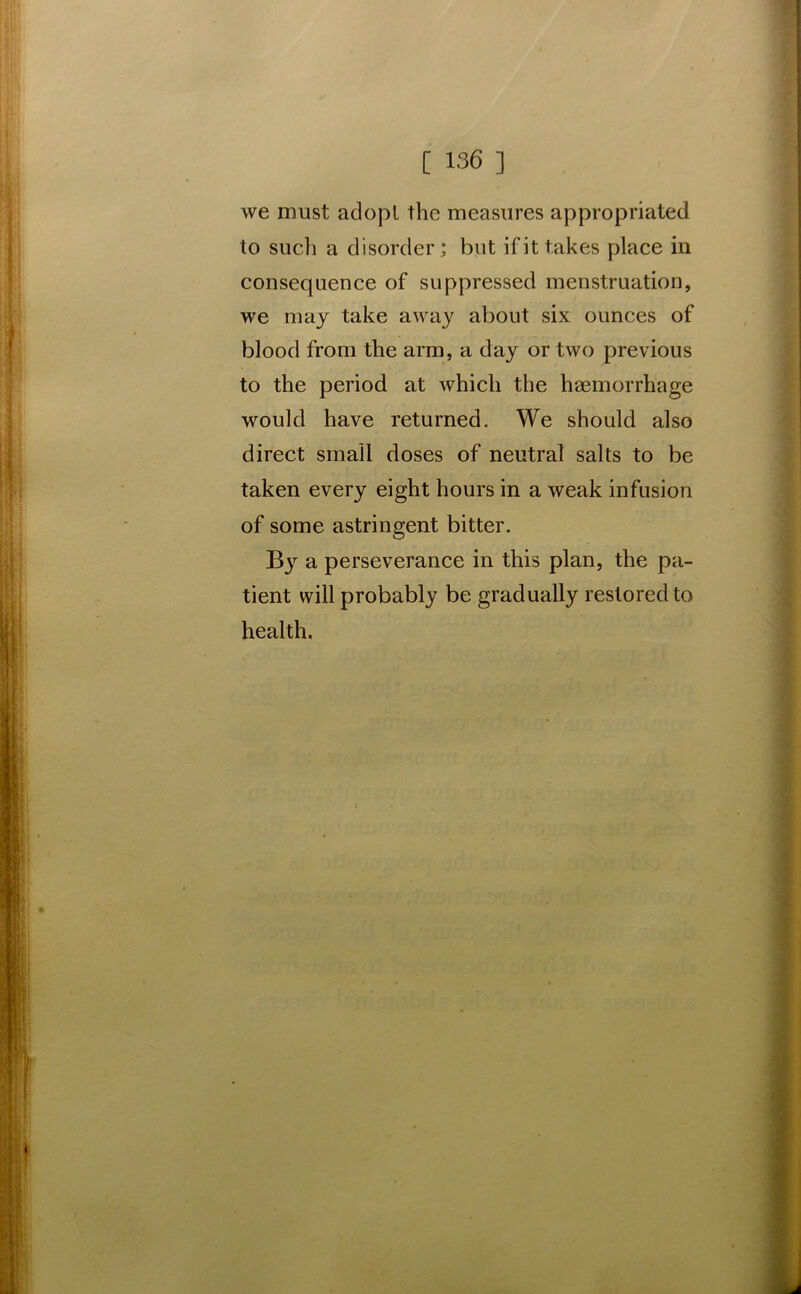 we must adopt the measures appropriated to such a disorder; but if it takes place in consequence of suppressed menstruation, we may take away about six ounces of blood from the arm, a day or two previous to the period at which the haemorrhage would have returned. We should also direct small doses of neutral salts to be taken every eight hours in a weak infusion of some astringent bitter. By a perseverance in this plan, the pa- tient will probably be gradually restored to health.