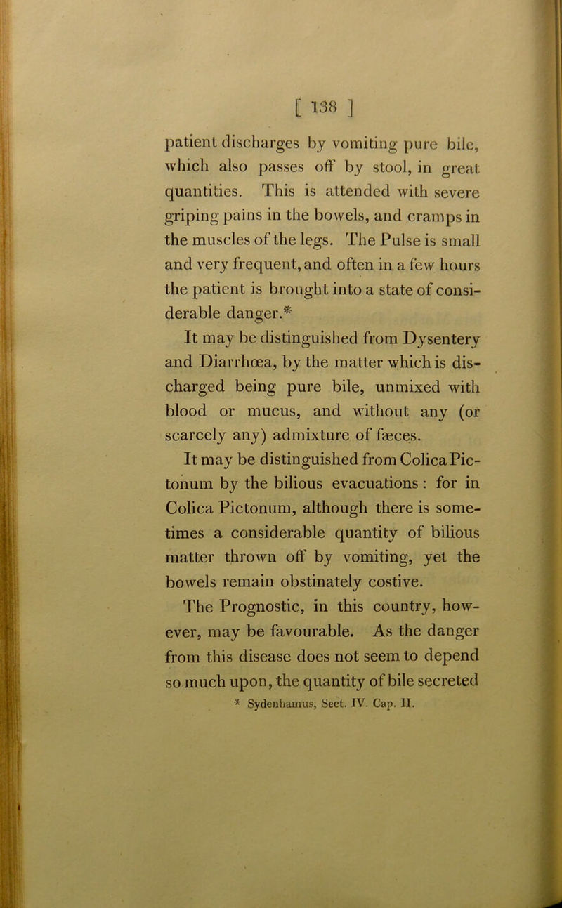 patient discharges by vomiting pure bile, which also passes off by stool, in great quantities. This is attended with severe griping pains in the bowels, and cramps in the muscles of the legs. The Pulse is small and very frequent, and often in a few hours the patient is brought into a state of consi- derable danger.* It may be distinguished from Dysentery and Diarrhoea, by the matter which is dis- charged being pure bile, unmixed with blood or mucus, and without any (or scarcely any) admixture of faeces. It may be distinguished from ColicaPic- tonum by the bilious evacuations: for in Colica Pictonum, although there is some- times a considerable quantity of bilious matter thrown off by vomiting, yet the bowels remain obstinately costive. The Prognostic, in this country, how- ever, may be favourable. As the danger from tliis disease does not seem to depend so much upon, the quantity of bile secreted * Sydenhainus, Sect. IV. Cap. II.