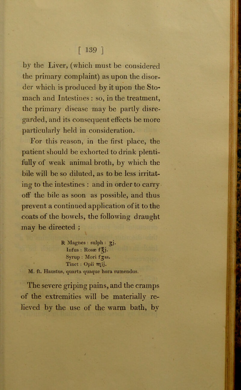 by the Liver, (which must be considered the primary complaint) as upon the disor- der which is produced by it upon the Sto- mach and Intestines : so, in the treatment, the primary disease may be partly disre- garded, and its consequent effects be more particularly held in consideration. For this reason, in the first place, the patient should be exhorted to drink plenti- fully of weak animal broth, by which the bile will be so diluted, as to be less irritat- ing to the intestines : and in order to carry off the bile as soon as possible, and thus prevent a continued application of it to the coats of the bowels, the following draught may be directed ; R Magnes : sulph : £j. Infus : Rosae f^j. Syrup : Mori fljss. Tinct: Opii rqij. M. ft. Hauslus, quarta quaque hora sumendus. The severe griping pains, and the cramps of the extremities will be materially re- lieved by the use of the warm bath, by