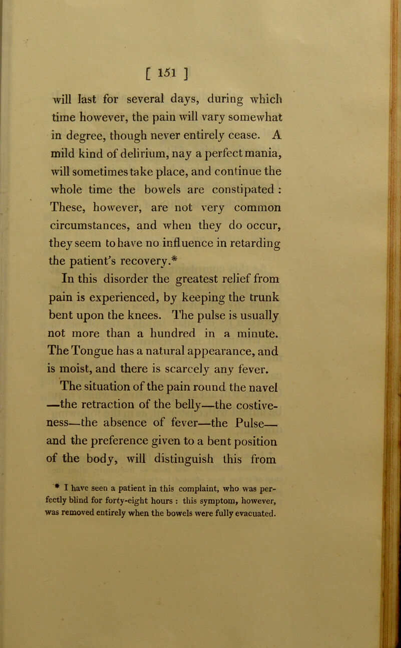 will last for several days, during which time however, the pain will vary somewhat in degree, though never entirely cease. A mild kind of delirium, nay a perfect mania, will sometimes take place, and continue the whole time the bowels are constipated : These, however, are not very common circumstances, and when they do occur, they seem to have no influence in retarding the patient's recovery.* In this disorder the greatest relief from pain is experienced, by keeping the trunk bent upon the knees. The pulse is usually not more than a hundred in a minute. The Tongue has a natural appearance, and is moist, and there is scarcely any fever. The situation of the pain round the navel —the retraction of the belly—the costive- ness—the absence of fever—the Pulse and the preference given to a bent position of the body, will distinguish this from * I have seen a patient in this complaint, who was per- fectly blind for forty-eight hours : this symptom, however, was removed entirely when the bowels were fully evacuated.